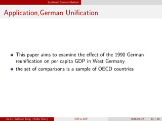 Synthetic Control Method
Application,German Uniﬁcation
This paper aims to examine the e↵ect of the 1990 German
reuniﬁcation on per capita GDP in West Germany
the set of comparisons is a sample of OECD countries
Jia Li, Jaehyun Song (Kobe Univ.) Di↵-in-Di↵ 2016-07-27 33 / 38
 