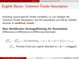 Application Fouirnaies and Mutlu-Eren 2015
English Bacon: Common-Trends Assumption
Including council-speciﬁc trends variables(↵it) can mitigate the
Common-Trends Assumption, but the assumption can still be violated
because of nonlinear trends.
New Identiﬁcation Strategy(Relaxing the Assumption)
Di↵erences-in-Di↵erences-in-Di↵erences Estimator
ySG
i,t+k yFG
i,t+k = 1Copartisanit + ↵i + t + ↵it + Xit + "i,t+k
yFG
i,t+k Formula Grant per capital allocated to i at t + k(logged)
Jia Li, Jaehyun Song (Kobe Univ.) Di↵-in-Di↵ 2016-07-27 6 / 38
 