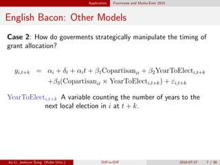 Application Fouirnaies and Mutlu-Eren 2015
English Bacon: Other Models
Case 2: How do goverments strategically manipulate the timing of
grant allocation?
yi,t+k = ↵i + t + ↵it + 1Copartisanit + 2YearToElecti,t+k
+ 3(Copartisanit ⇥ YearToElecti,t+k) + "i,t+k
YearToElecti,t+k A variable counting the number of years to the
next local election in i at t + k.
Jia Li, Jaehyun Song (Kobe Univ.) Di↵-in-Di↵ 2016-07-27 7 / 38
 