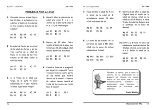 IE. SANTA CATALINA 3er Año IE. SANTA CATALINA 3er Año
LAMJ Razonamiento Matemático
56 57
PROBLEMAS PARA LA CASA
1. Un padre tuvo su primer hijo a
los 18 años. si actualmente su
edad es el doble de la edad de
su hijo. ¿Cuál es la suma de las
edades?
A) 39 B) 54 C) 60
D) 65 E) 78
2. La edad de Pedro es la mitad
de la edad de Carlos, y es los
tres cuartos de la edad de
Paola. Si la suma de las tres
edades es 65 años, hallar la
edad de Paola.
A) 10 B) 15 C) 20
D) 25 E) 30
3. Si al triple de la edad que
tengo, se le quita mi edad
aumentada en 4 años. tendría
32 años. ¿Qué edad tengo?
A) 36 B) 18 C) 54
D) 14 E) 28
4. Hace 14 años, la relación de mi
edad era como 5 s a 1 y
dentro de 6 años será como 5
es a 3. ¿Qué edad tengo?
A) 30 B) 20 C) 32
D) 18 E) 34
5. Dentro de 20 años, Pedro
tendrá el doble de la edad que
tenía hace 10 años ¿Qué edad
tendrá dentro de dos años?
A) 40 B) 42 C) 30
D) 32 E) 36
6. Cuando a Diana se le preguntó
por su gatito, respondió. “hace
4 meses tenía la cuarta parte
de los meses que tendrá
dentro de 8 meses”. ¿Dentro
de cuánto tiempo tendrá el
triple de los meses que tenía
hace 3 meses?
A) 5 B) 6 C) 7
D) 8 E) 9
7. Hace 10 años la edad de A era
el doble de la edad de B.
actualmente suman 56 años
¿Cuál es la edad de A?
A) 22 B) 28 C) 34
D) 24 E) 36
8. La suma de las edades de 10
personas es igual a 390 años.
¿Cuál era la suma de dichas
edades hace 5 años?
A) 340 B) 330 C) 320
D) 300 E) 290
9. Dentro de 10 años, la edad de
Edgard será el doble de la
edad de Blanca. ¿Cuál es la
edad actual de Blanca, si hace
5 años la edad de Edgard era
el quíntuplo de la edad de
Blanca?
A) 15 B) 20 C) 10
D) 30 E) 40
10.Entre A y B tiene 70 años. las
edades que tendrán dentro de
10 años estarán en la razón de
4 a 5. hallar la edad de la
menor.
A) 20 B) 40 C) 30
D) 25 E) 50
TENEMOS LA VIRTUD, QUE A VECES ES
DEFECTO, DE LA GENEROSIDAD EN EL
MOMENTO DEL TRIUNFO, SIN DARNOS
CUENTA DE QUE AQUEL QUE HA SIDO
PROVISIONALMENTE, INTERPRETA LA
GENEROSIDAD COMO DEBILIDAD, Y
APROVECHARÁ LA SITUACIÓN PARA
INVERTIRLA.
PABLO MACERA
 