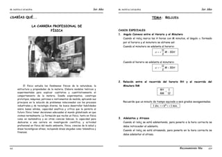 IE. SANTA CATALINA 3er Año IE. SANTA CATALINA 3er Año
LAMJ Razonamiento Matemático
64 65
¿SABÍAS QUÉ...
LA CARRERA PROFESIONAL DE
FÍSICA
El físico estudia los fenómenos físicos de la naturaleza, la
estructura y propiedades de la materia. Elabora modelos teóricos y
experimentales para explicar cualitativa y cuantitativamente el
comportamiento de la materia. Diseña experimentos, construye
prototipos, máquinas, patrones e instrumentos de medida, aplicando sus
principios en la solución de problemas relacionados con los procesos
industriales y de tecnología diversa. Se busca desarrollar habilidades
sobre bases sólidas, capacidad analítica y crítica que le permita al
futuro físico tomar decisiones adecuadas al mundo globalizado en que
vivimos normalmente. La formación que recibe un físico, tanto en física
como en matemática y en otras ciencias básicas, lo capacidad para
dedicarse a una carrera en investigación científica, y actividad
profesional en física del medio ambiente, física, ciencias de la salud y
áreas tecnológicas afines, incluyendo áreas alejadas como telemática y
finanzas.
TEMA: RELOJES
CASOS ESPECIALES
1. Angulo Convexo entre el Horario y el Minutero
Cuando el reloj marca las H horas con M minutos, el ángulo  formado
por el horario y el minutero se obtiene así:
Cuando el minutero se adelanta al horario:
. H
M 30
2
11



 .
Cuando el horario se adelanta al minutero:
. H
M 30
2
11



 .
2. Relación entre el recorrido del horario RH y el recorrido del
Minutero RM
.
12
1

RM
RH
.
Recuerde que un minuto de tiempo equivale a seis grados sexagesimales.
. 1 div. < > 6º < > 1 min. .
3. Adelantos y Atrasos
Cuando el reloj se está adelantando, para ponerlo a la hora correcta se
debe retroceder el adelanto.
Cuando el reloj se está atrasando, para ponerlo en la hora correcta se
debe adelantar el atraso.
 