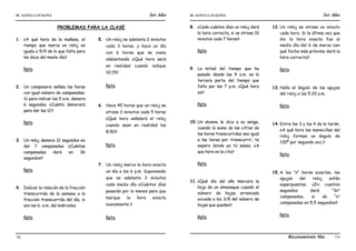 IE. SANTA CATALINA 3er Año IE. SANTA CATALINA 3er Año
LAMJ Razonamiento Matemático
70 71
PROBLEMAS PARA LA CLASE
1. ¿A qué hora de la mañana, el
tiempo que marca un reloj es
iguala a 5/4 de lo que falta para
las doce del medio día?
Rpta.
2. Un campanario señala las horas
con igual número de campanadas.
Si para indicar las 5 a.m. demora
6 segundos. ¿Cuánto demorará
para dar las 12?
Rpta.
3. Un reloj demora 12 segundos en
dar 7 campanadas ¿Cuántas
campanadas dará en 36
segundos?
Rpta.
4. Indicar la relación de la fracción
transcurrida de la semana a la
fracción transcurrida del día, si
son las 6: a.m. del miércoles.
Rpta.
5. Un reloj se adelanta 2 minutos
cada 3 horas, y hace un día
con 6 horas que se viene
adelantando ¿Qué hora será
en realidad cuando indique
10:15?
Rpta.
6. Hace 45 horas que un reloj se
atrasa 3 minutos cada 5 horas
¿Qué hora señalará el reloj
cuando sean en realidad las
8:50?
Rpta.
7. Un reloj marca la hora exacta
un día a las 6 p.m. Suponiendo
que se adelanta 3 minutos
cada medio día ¿Cuántos días
pasarán por lo menos para que
marque la hora exacta
nuevamente.?
Rpta.
8. ¿Cada cuántos días un reloj dará
la hora correcta, si se atrasa 10
minutos cada 7 horas?
Rpta.
9. La mitad del tiempo que ha
pasado desde las 9 a.m. es la
tercera parte del tiempo que
falta par las 7 p.m. ¿Qué hora
es?
Rpta.
10. Un alumno le dice a su amiga,
cuando la suma de las cifras de
las horas transcurridas sea igual
a las horas por transcurrir, te
espero donde ya tú sabes. ¿A
que hora es la cita?
Rpta.
11. ¿Qué día del año marcara la
hoja de un almanaque cuando el
número de hojas arrancada
excede a los 3/8 del número de
hojas que quedan?
Rpta.
12.Un reloj se atrasa un minuto
cada hora. Si la última vez que
dio la hora exacta fue al
medio día del 6 de marzo ¿en
qué fecha más próxima dará la
hora correcta?
Rpta.
13.Halle el ángulo de las agujas
del reloj a las 5.20 a.m.
Rpta.
14.Entre las 3 y las 4 de la tarde,
¿A qué hora las manecillas del
reloj forman un ángulo de
130º por segunda vez.?
Rpta.
15.A las “n” horas exactas, las
agujas del reloj están
superpuestas. ¿En cuantos
segundos dará “3n”
campanadas, si da “n”
campanadas en 5,5 segundos?
Rpta.
 