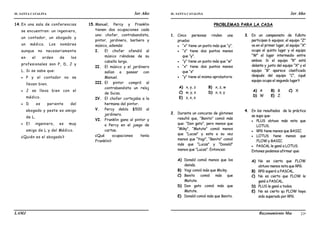 IE. SANTA CATALINA 3er Año IE. SANTA CATALINA 3er Año
LAMJ Razonamiento Matemático
21
14.En una sala de conferencias
se encuentran: un ingeniero,
un contador, un abogado y
un médico. Los nombres
aunque no necesariamente
en el orden de los
profesionales son P, D, J y
L. Si se sabe que:
 P y el contador no se
llevan bien.
 J se lleva bien con el
médico.
 D es pariente del
abogado y peste es amigo
de L.
 El ingeniero, es muy
amigo de L y del Médico.
¿Quién es el abogado?
15.Manuel, Percy y Franklin
tienen dos ocupaciones cada
uno: chofer, contrabandista,
pintor, jardinero, barbero y
músico, además:
I. El chofer ofendió al
músico riéndose de su
cabello largo.
II. El músico y el jardinero
salían a pasear con
Manuel.
III. El pintor compró al
contrabandista un reloj
de Suiza.
IV. El chofer cortejaba a la
hermana del pintor.
V. Percy debía $500 al
jardinero.
VI. Franklin gano al pintor y
a Percy en el juego de
cartas.
¿Qué ocupaciones tenía
Franklin?
PROBLEMAS PARA LA CASA
1. Cinco personas rinden una
prueba:
 “x” tiene un punto más que “y”.
 “z” tiene dos puntos menos
que “y”.
 “y” tiene un punto más que “w”
 “x” tiene dos puntos menos
que “s”
 “y” tiene el mismo aprobatorio
A) x, y, z B) x, z, w
C) w, y, s D) x, s, y
E) z, x, s
2. Durante un concurso de glotones
resultó que, “Benito” comió más
que: “Don gato”, pero menos que
“Miky”, “Matute” comió menos
que “Lucas” y esta a su vez
menos que “Yogi”, “Benito” comió
más que “Lucas” y “Donald”
menos que “Lucas”. Entonces:
A) Donald comió menos que los
demás.
B) Yogi comió más que Micky.
C) Benito comió más que
Matute.
D) Don gato comió más que
Matute.
E) Donald comió más que Benito.
3. En un campeonato de fulbito
participan 6 equipos, el equipo “Z”
va en el primer lugar, el equipo “X”
ocupa el quinto lugar y el equipo
“W” el lugar intermedio entre
ambos. Si el equipo “R” está
delante y junto del equipo “X” y el
equipo “B” aparece clasificado
después del equipo “C”, ¿qué
equipo ocupa el segundo lugar?
A) A B) B C) X
D) W E) Z
4. En los resultados de la práctica
se supo que:
 PLUS obtuvo más nota que
LOTUS.
 RPG tiene menos que BASIC.
 LOTUS tiene menos que
FLOW y BASIC.
 PASCAL le ganó a LOTUS.
Entones podemos afirmar que:
A) No es cierto que FLOW
obtuvo menos nota que RPG.
B) RPG superó a PASCAL.
C) No es cierto que FLOW le
ganó a PASCAL.
D) PLUS le ganó a todos.
E) No es cierto qu FLOW haya
sido superado por RPG.
 