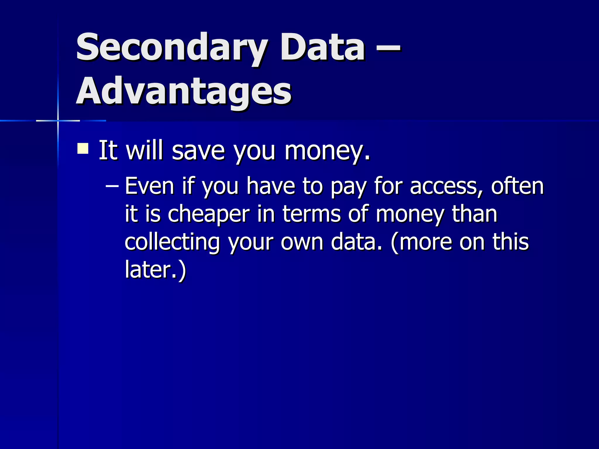 Secondary Data –
Advantages
   It will save you money.
    – Even if you have to pay for access, often
      it is cheaper in terms of money than
      collecting your own data. (more on this
      later.)
 