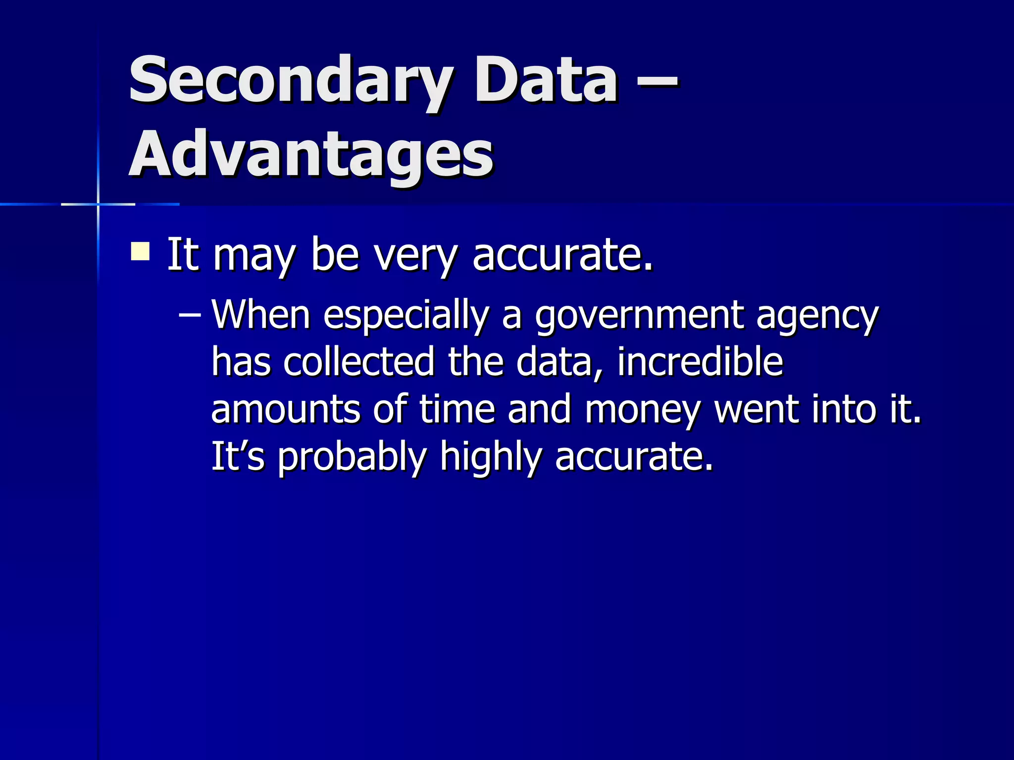 Secondary Data –
Advantages
   It may be very accurate.
    – When especially a government agency
      has collected the data, incredible
      amounts of time and money went into it.
      It’s probably highly accurate.
 