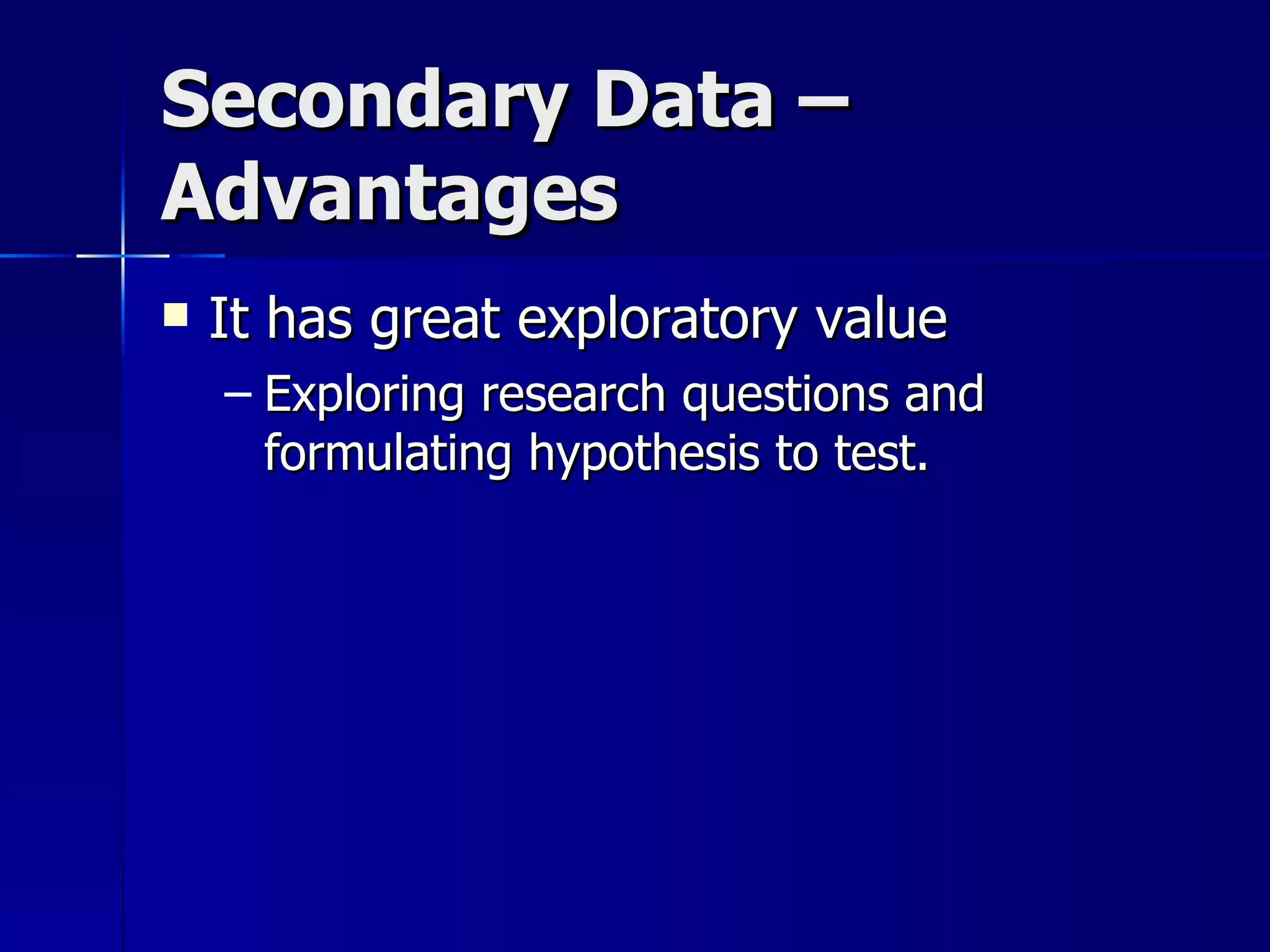Secondary Data –
Advantages
   It has great exploratory value
    – Exploring research questions and
      formulating hypothesis to test.
 
