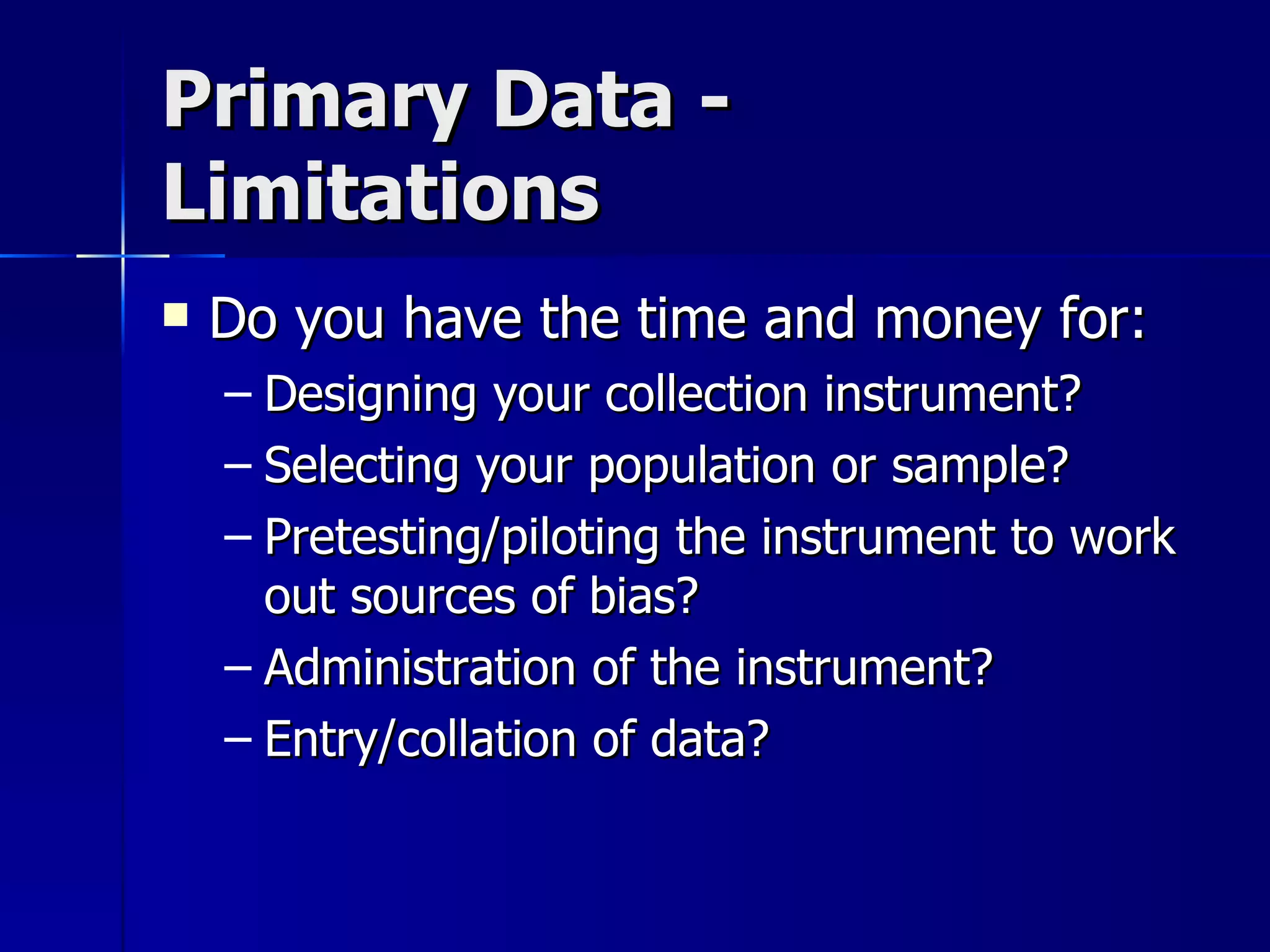 Primary Data -
Limitations
   Do you have the time and money for:
    – Designing your collection instrument?
    – Selecting your population or sample?
    – Pretesting/piloting the instrument to work
      out sources of bias?
    – Administration of the instrument?
    – Entry/collation of data?
 