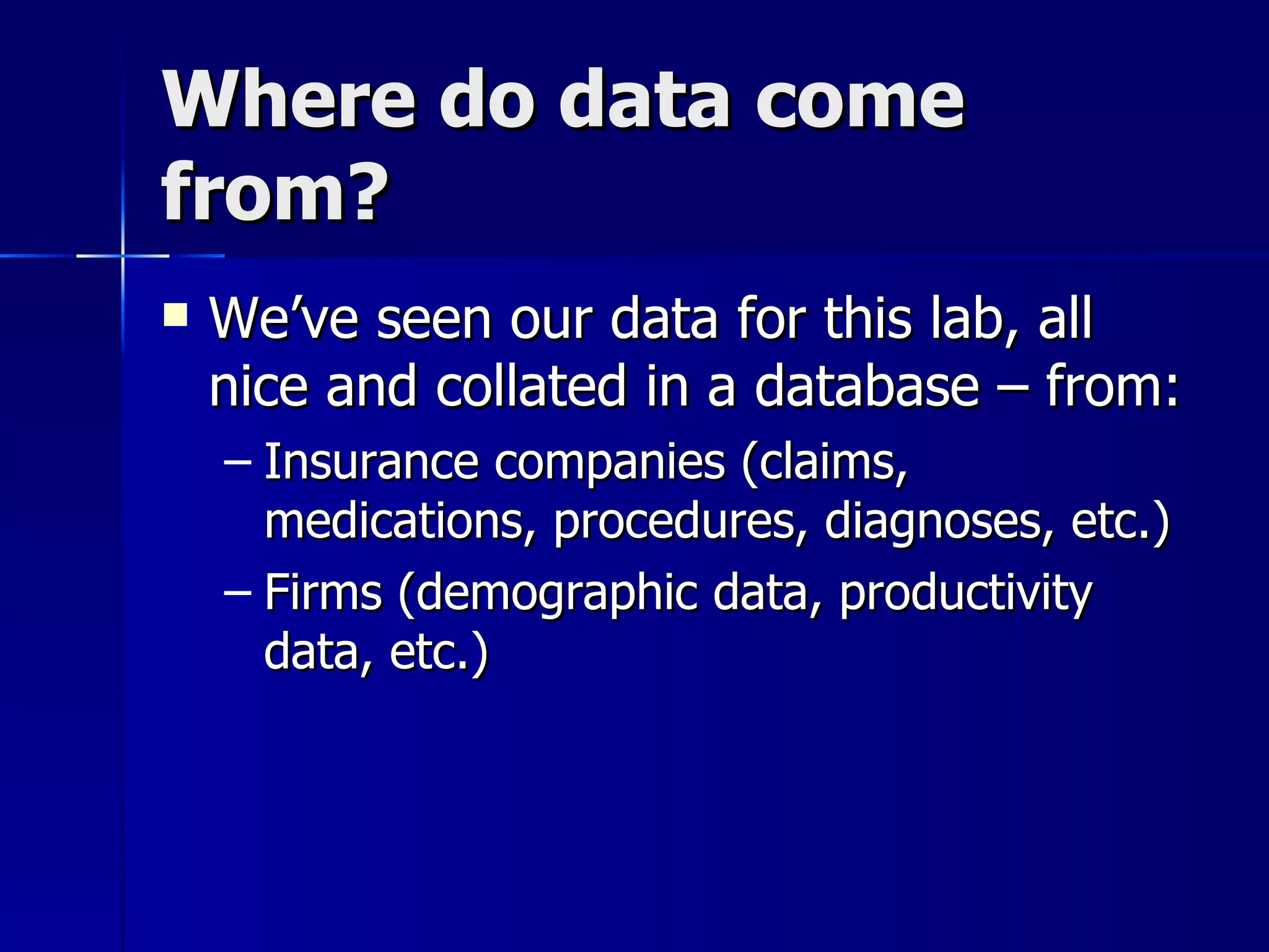 Where do data come
from?
   We’ve seen our data for this lab, all
    nice and collated in a database – from:
    – Insurance companies (claims,
      medications, procedures, diagnoses, etc.)
    – Firms (demographic data, productivity
      data, etc.)
 
