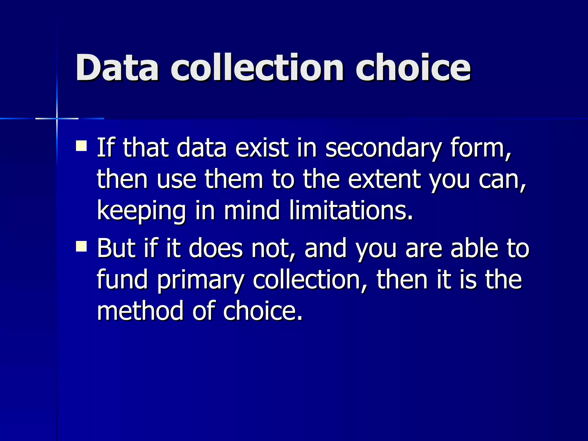 Data collection choice

   If that data exist in secondary form,
    then use them to the extent you can,
    keeping in mind limitations.
   But if it does not, and you are able to
    fund primary collection, then it is the
    method of choice.
 