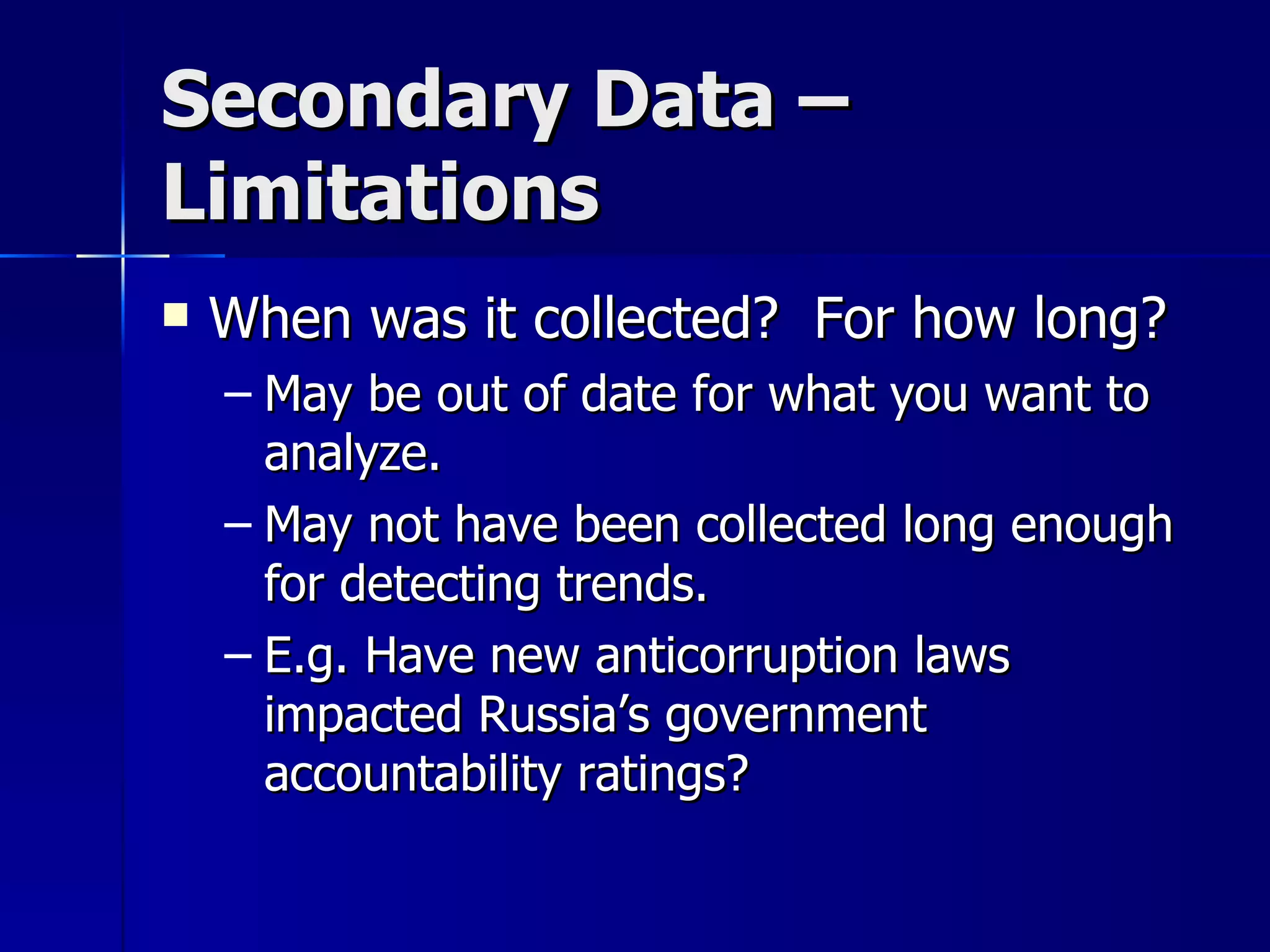 Secondary Data –
Limitations
   When was it collected? For how long?
    – May be out of date for what you want to
      analyze.
    – May not have been collected long enough
      for detecting trends.
    – E.g. Have new anticorruption laws
      impacted Russia’s government
      accountability ratings?
 