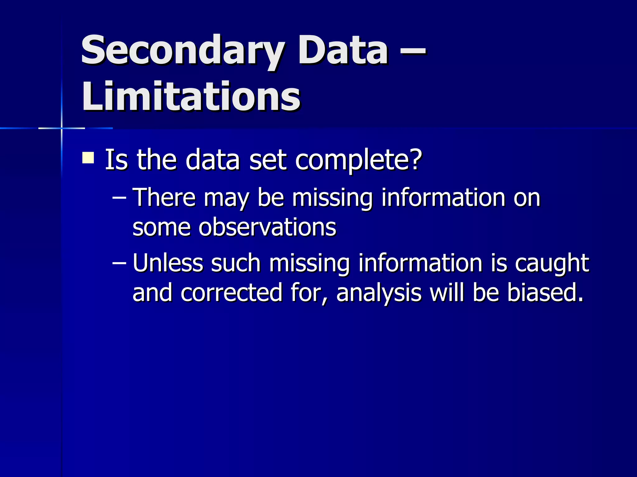 Secondary Data –
Limitations
   Is the data set complete?
    – There may be missing information on
      some observations
    – Unless such missing information is caught
      and corrected for, analysis will be biased.
 