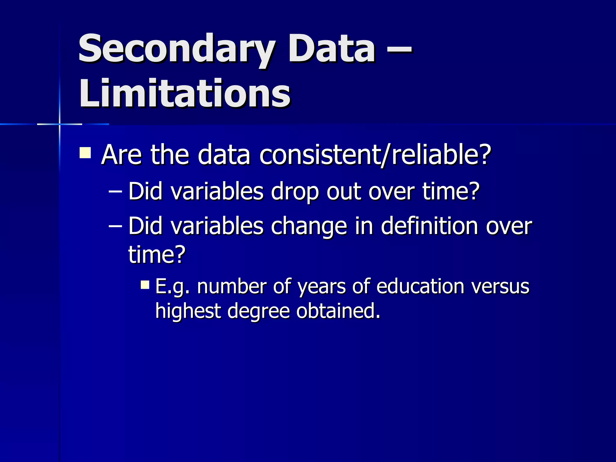 Secondary Data –
Limitations
   Are the data consistent/reliable?
    – Did variables drop out over time?
    – Did variables change in definition over
      time?
          E.g. number of years of education versus
           highest degree obtained.
 