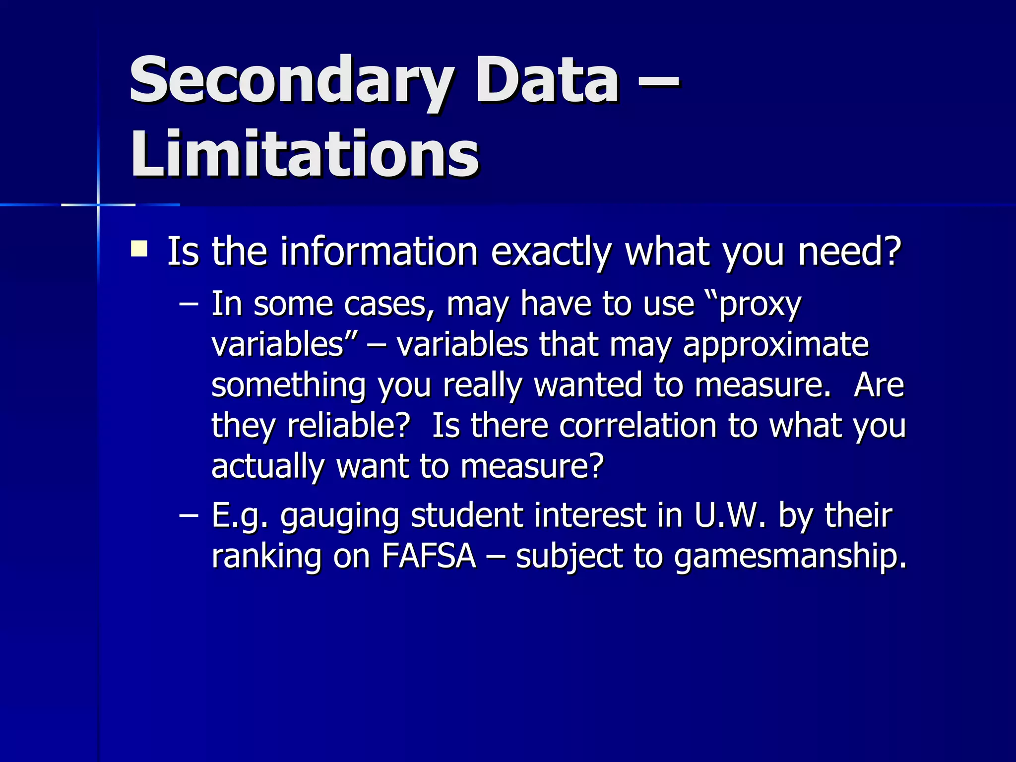 Secondary Data –
Limitations
   Is the information exactly what you need?
    – In some cases, may have to use “proxy
      variables” – variables that may approximate
      something you really wanted to measure. Are
      they reliable? Is there correlation to what you
      actually want to measure?
    – E.g. gauging student interest in U.W. by their
      ranking on FAFSA – subject to gamesmanship.
 