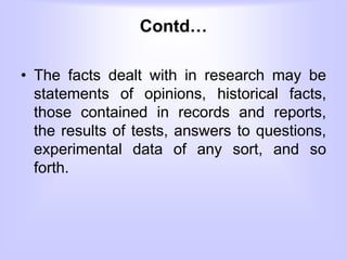 Contd…
• The facts dealt with in research may be
statements of opinions, historical facts,
those contained in records and reports,
the results of tests, answers to questions,
experimental data of any sort, and so
forth.
 