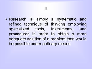 I
• Research is simply a systematic and
refined technique of thinking employing
specialized tools, instruments, and
procedures in order to obtain a more
adequate solution of a problem than would
be possible under ordinary means.
 