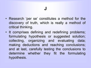 J
• Research ‘per se’ constitutes a method for the
discovery of truth, which is really a method of
critical thinking.
• It comprises defining and redefining problems;
formulating hypothesis or suggested solution;
collecting, organizing and evaluating data;
making deductions and reaching conclusions;
and at last, carefully testing the conclusions to
determine whether they fit the formulating
hypothesis.
 