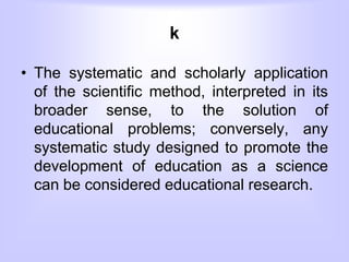 k
• The systematic and scholarly application
of the scientific method, interpreted in its
broader sense, to the solution of
educational problems; conversely, any
systematic study designed to promote the
development of education as a science
can be considered educational research.
 
