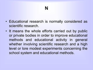 N
• Educational research is normally considered as
scientific research.
• It means the whole efforts carried out by public
or private bodies in order to improve educational
methods and educational activity in general
whether involving scientific research and a high
level or lore modest experiments concerning the
school system and educational methods.
 