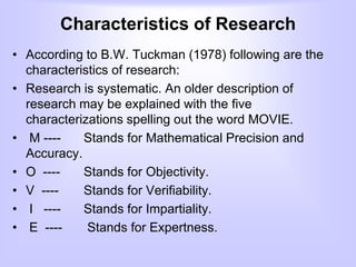 Characteristics of Research
• According to B.W. Tuckman (1978) following are the
characteristics of research:
• Research is systematic. An older description of
research may be explained with the five
characterizations spelling out the word MOVIE.
• M ---- Stands for Mathematical Precision and
Accuracy.
• O ---- Stands for Objectivity.
• V ---- Stands for Verifiability.
• I ---- Stands for Impartiality.
• E ---- Stands for Expertness.
 