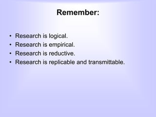 Remember:
• Research is logical.
• Research is empirical.
• Research is reductive.
• Research is replicable and transmittable.
 