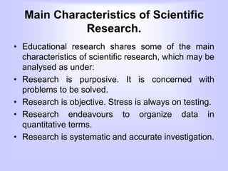 Main Characteristics of Scientific
Research.
• Educational research shares some of the main
characteristics of scientific research, which may be
analysed as under:
• Research is purposive. It is concerned with
problems to be solved.
• Research is objective. Stress is always on testing.
• Research endeavours to organize data in
quantitative terms.
• Research is systematic and accurate investigation.
 