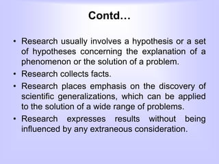 Contd…
• Research usually involves a hypothesis or a set
of hypotheses concerning the explanation of a
phenomenon or the solution of a problem.
• Research collects facts.
• Research places emphasis on the discovery of
scientific generalizations, which can be applied
to the solution of a wide range of problems.
• Research expresses results without being
influenced by any extraneous consideration.
 