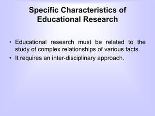 Specific Characteristics of
Educational Research
• Educational research must be related to the
study of complex relationships of various facts.
• It requires an inter-disciplinary approach.
 