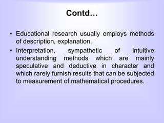 Contd…
• Educational research usually employs methods
of description, explanation.
• Interpretation, sympathetic of intuitive
understanding methods which are mainly
speculative and deductive in character and
which rarely furnish results that can be subjected
to measurement of mathematical procedures.
 