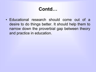 Contd…
• Educational research should come out of a
desire to do things better. It should help them to
narrow down the proverbial gap between theory
and practice in education.
 