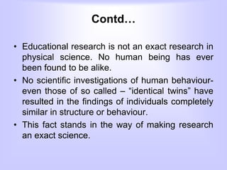 Contd…
• Educational research is not an exact research in
physical science. No human being has ever
been found to be alike.
• No scientific investigations of human behaviour-
even those of so called – “identical twins” have
resulted in the findings of individuals completely
similar in structure or behaviour.
• This fact stands in the way of making research
an exact science.
 