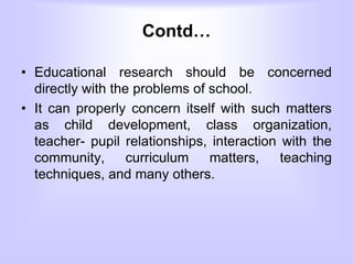 Contd…
• Educational research should be concerned
directly with the problems of school.
• It can properly concern itself with such matters
as child development, class organization,
teacher- pupil relationships, interaction with the
community, curriculum matters, teaching
techniques, and many others.
 