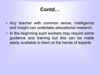Contd…
• Any teacher with common sense, intelligence
and insight can undertake educational research.
• In the beginning such workers may require some
guidance and training but this can be made
easily available to them at the hands of experts.
 