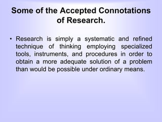 Some of the Accepted Connotations
of Research.
• Research is simply a systematic and refined
technique of thinking employing specialized
tools, instruments, and procedures in order to
obtain a more adequate solution of a problem
than would be possible under ordinary means.
 