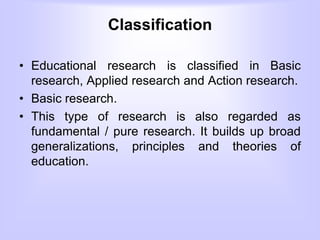 Classification
• Educational research is classified in Basic
research, Applied research and Action research.
• Basic research.
• This type of research is also regarded as
fundamental / pure research. It builds up broad
generalizations, principles and theories of
education.
 