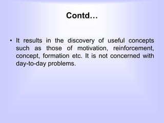 Contd…
• It results in the discovery of useful concepts
such as those of motivation, reinforcement,
concept, formation etc. It is not concerned with
day-to-day problems.
 