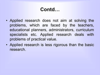 Contd…
• Applied research does not aim at solving the
problems, which are faced by the teachers,
educational planners, administrators, curriculum
specialists etc. Applied research deals with
problems of practical value.
• Applied research is less rigorous than the basic
research.
 