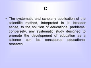C
• The systematic and scholarly application of the
scientific method, interpreted in its broader
sense, to the solution of educational problems;
conversely, any systematic study designed to
promote the development of education as a
science can be considered educational
research.
 