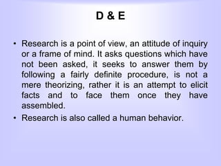 D & E
• Research is a point of view, an attitude of inquiry
or a frame of mind. It asks questions which have
not been asked, it seeks to answer them by
following a fairly definite procedure, is not a
mere theorizing, rather it is an attempt to elicit
facts and to face them once they have
assembled.
• Research is also called a human behavior.
 