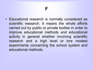F
• Educational research is normally considered as
scientific research. It means the whole efforts
carried out by public or private bodies in order to
improve educational methods and educational
activity in general whether involving scientific
research and a high level or lore modest
experiments concerning the school system and
educational methods.
 