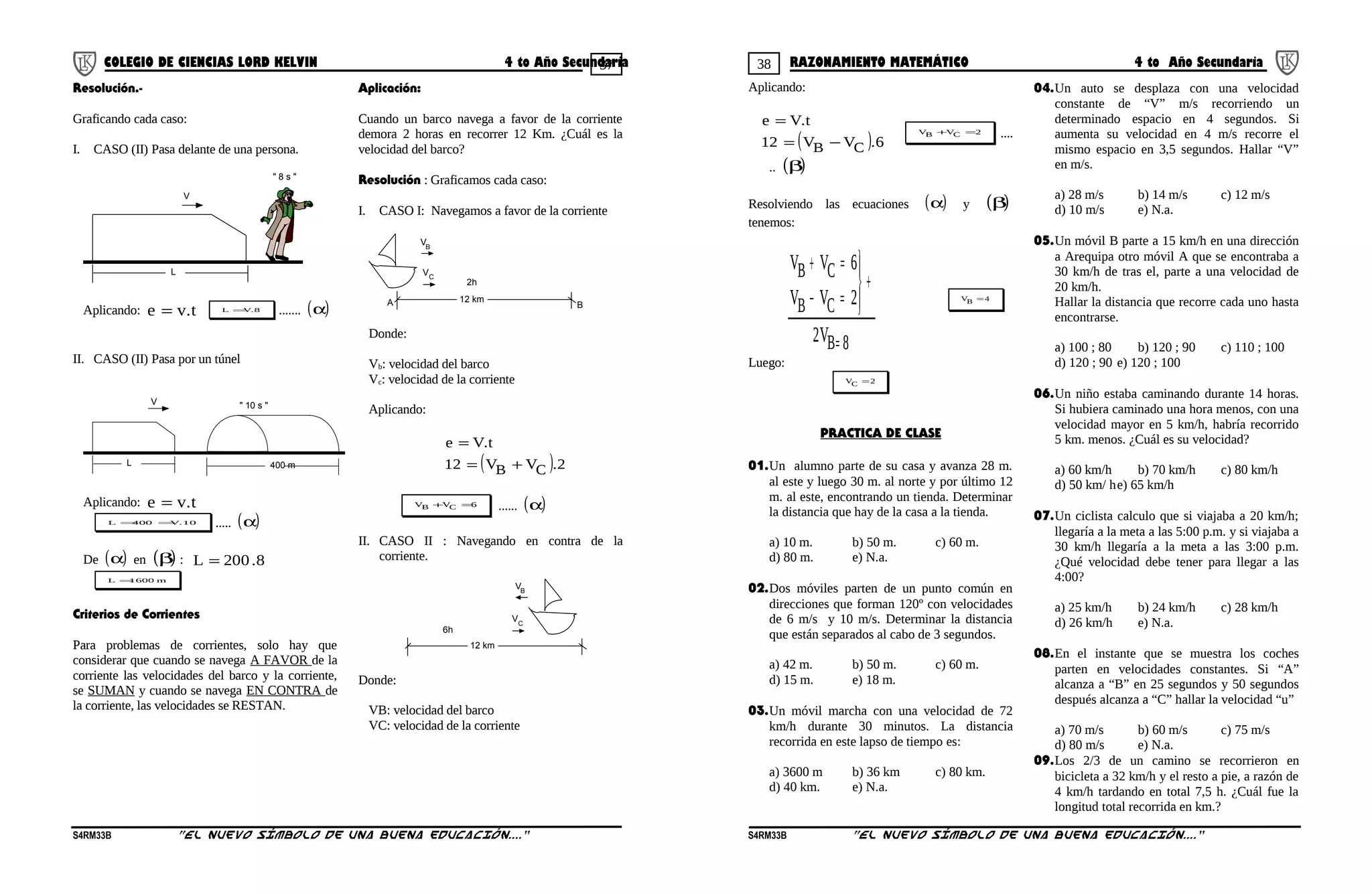 37 38COLEGIO DE CIENCIAS LORD KELVIN 4 to Año Secundaria RAZONAMIENTO MATEMÁTICO 4 to Año Secundaria
Resolución.-
Graficando cada caso:
I. CASO (II) Pasa delante de una persona.
V
L
" 8 s "
Aplicando: t.ve = 8.VL = ....... ( )α
II. CASO (II) Pasa por un túnel
V
L
" 10 s "
400 m
Aplicando: t.ve =
10.V400L == ..... ( )α
De ( )α en ( )β : 8.200L =
m1600L =
Criterios de Corrientes
Para problemas de corrientes, solo hay que
considerar que cuando se navega A FAVOR de la
corriente las velocidades del barco y la corriente,
se SUMAN y cuando se navega EN CONTRA de
la corriente, las velocidades se RESTAN.
Aplicación:
Cuando un barco navega a favor de la corriente
demora 2 horas en recorrer 12 Km. ¿Cuál es la
velocidad del barco?
Resolución : Graficamos cada caso:
I. CASO I: Navegamos a favor de la corriente
12 km
VB
VC
A B
2h
Donde:
Vb: velocidad del barco
Vc: velocidad de la corriente
Aplicando:
( ) 2.VV12
t.Ve
CB +=
=
6VV CB =+ ...... ( )α
II. CASO II : Navegando en contra de la
corriente.
12 km
VB
VC
6h
Donde:
VB: velocidad del barco
VC: velocidad de la corriente
Aplicando:
( ) 6.VV12
t.Ve
CB −=
=
2VV CB =+ ....
.. ( )β
Resolviendo las ecuaciones ( )α y ( )β
tenemos:
8B
CB
CB
V2
2VV
6VV
=
+




=−
=+
4VB =
Luego:
2VC =
PRACTICA DE CLASE
01.Un alumno parte de su casa y avanza 28 m.
al este y luego 30 m. al norte y por último 12
m. al este, encontrando un tienda. Determinar
la distancia que hay de la casa a la tienda.
a) 10 m. b) 50 m. c) 60 m.
d) 80 m. e) N.a.
02.Dos móviles parten de un punto común en
direcciones que forman 120º con velocidades
de 6 m/s y 10 m/s. Determinar la distancia
que están separados al cabo de 3 segundos.
a) 42 m. b) 50 m. c) 60 m.
d) 15 m. e) 18 m.
03.Un móvil marcha con una velocidad de 72
km/h durante 30 minutos. La distancia
recorrida en este lapso de tiempo es:
a) 3600 m b) 36 km c) 80 km.
d) 40 km. e) N.a.
04.Un auto se desplaza con una velocidad
constante de “V” m/s recorriendo un
determinado espacio en 4 segundos. Si
aumenta su velocidad en 4 m/s recorre el
mismo espacio en 3,5 segundos. Hallar “V”
en m/s.
a) 28 m/s b) 14 m/s c) 12 m/s
d) 10 m/s e) N.a.
05.Un móvil B parte a 15 km/h en una dirección
a Arequipa otro móvil A que se encontraba a
30 km/h de tras el, parte a una velocidad de
20 km/h.
Hallar la distancia que recorre cada uno hasta
encontrarse.
a) 100 ; 80 b) 120 ; 90 c) 110 ; 100
d) 120 ; 90 e) 120 ; 100
06.Un niño estaba caminando durante 14 horas.
Si hubiera caminado una hora menos, con una
velocidad mayor en 5 km/h, habría recorrido
5 km. menos. ¿Cuál es su velocidad?
a) 60 km/h b) 70 km/h c) 80 km/h
d) 50 km/ he) 65 km/h
07.Un ciclista calculo que si viajaba a 20 km/h;
llegaría a la meta a las 5:00 p.m. y si viajaba a
30 km/h llegaría a la meta a las 3:00 p.m.
¿Qué velocidad debe tener para llegar a las
4:00?
a) 25 km/h b) 24 km/h c) 28 km/h
d) 26 km/h e) N.a.
08.En el instante que se muestra los coches
parten en velocidades constantes. Si “A”
alcanza a “B” en 25 segundos y 50 segundos
después alcanza a “C” hallar la velocidad “u”
a) 70 m/s b) 60 m/s c) 75 m/s
d) 80 m/s e) N.a.
09.Los 2/3 de un camino se recorrieron en
bicicleta a 32 km/h y el resto a pie, a razón de
4 km/h tardando en total 7,5 h. ¿Cuál fue la
longitud total recorrida en km.?
S4RM33B “El nuevo símbolo de una buena educación....” S4RM33B “El nuevo símbolo de una buena educación...."
 