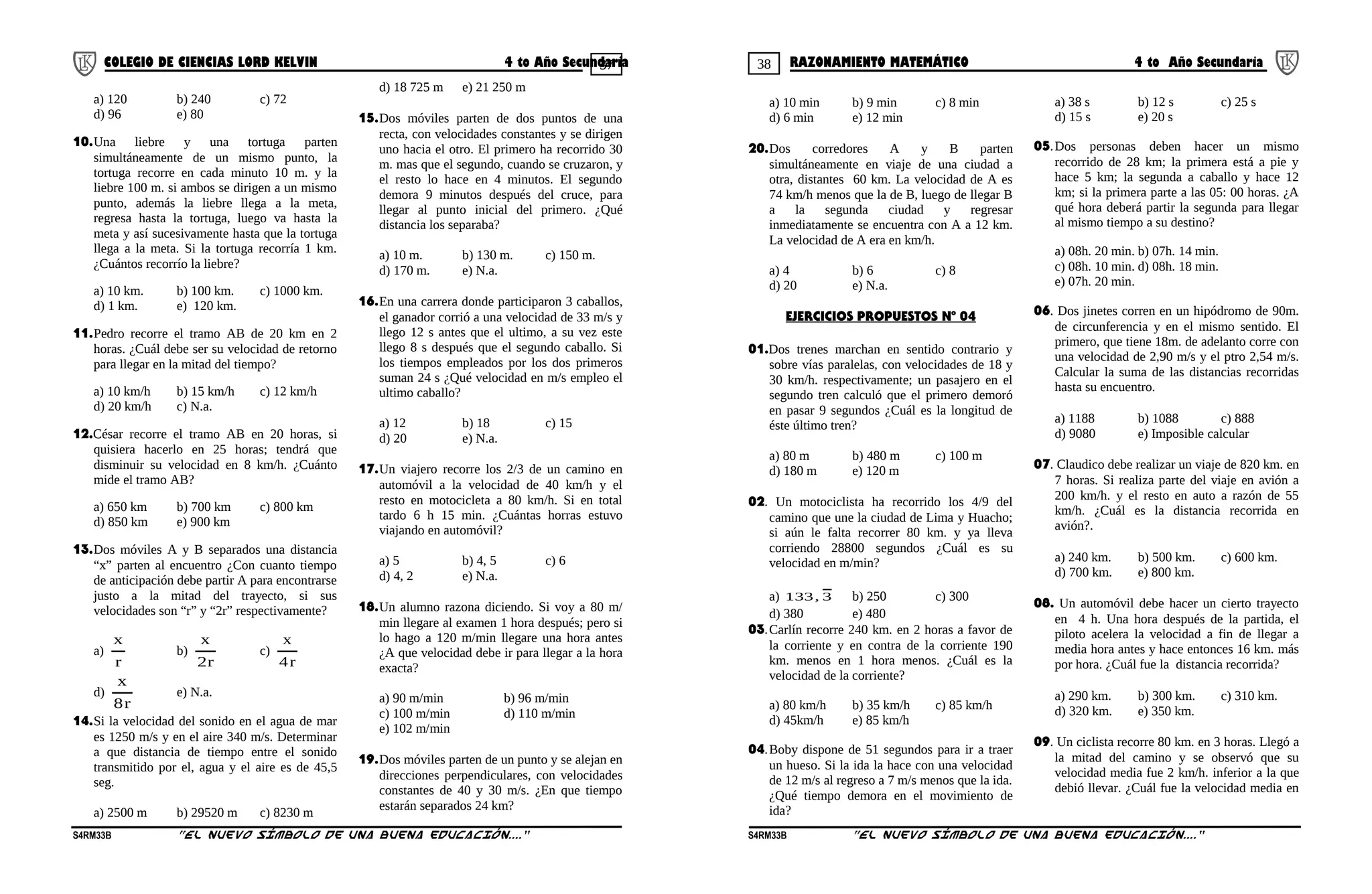 37 38COLEGIO DE CIENCIAS LORD KELVIN 4 to Año Secundaria RAZONAMIENTO MATEMÁTICO 4 to Año Secundaria
a) 120 b) 240 c) 72
d) 96 e) 80
10.Una liebre y una tortuga parten
simultáneamente de un mismo punto, la
tortuga recorre en cada minuto 10 m. y la
liebre 100 m. si ambos se dirigen a un mismo
punto, además la liebre llega a la meta,
regresa hasta la tortuga, luego va hasta la
meta y así sucesivamente hasta que la tortuga
llega a la meta. Si la tortuga recorría 1 km.
¿Cuántos recorrío la liebre?
a) 10 km. b) 100 km. c) 1000 km.
d) 1 km. e) 120 km.
11.Pedro recorre el tramo AB de 20 km en 2
horas. ¿Cuál debe ser su velocidad de retorno
para llegar en la mitad del tiempo?
a) 10 km/h b) 15 km/h c) 12 km/h
d) 20 km/h c) N.a.
12.César recorre el tramo AB en 20 horas, si
quisiera hacerlo en 25 horas; tendrá que
disminuir su velocidad en 8 km/h. ¿Cuánto
mide el tramo AB?
a) 650 km b) 700 km c) 800 km
d) 850 km e) 900 km
13.Dos móviles A y B separados una distancia
“x” parten al encuentro ¿Con cuanto tiempo
de anticipación debe partir A para encontrarse
justo a la mitad del trayecto, si sus
velocidades son “r” y “2r” respectivamente?
a)
r
x
b)
r2
x
c)
r4
x
d)
r8
x
e) N.a.
14.Si la velocidad del sonido en el agua de mar
es 1250 m/s y en el aire 340 m/s. Determinar
a que distancia de tiempo entre el sonido
transmitido por el, agua y el aire es de 45,5
seg.
a) 2500 m b) 29520 m c) 8230 m
d) 18 725 m e) 21 250 m
15.Dos móviles parten de dos puntos de una
recta, con velocidades constantes y se dirigen
uno hacia el otro. El primero ha recorrido 30
m. mas que el segundo, cuando se cruzaron, y
el resto lo hace en 4 minutos. El segundo
demora 9 minutos después del cruce, para
llegar al punto inicial del primero. ¿Qué
distancia los separaba?
a) 10 m. b) 130 m. c) 150 m.
d) 170 m. e) N.a.
16.En una carrera donde participaron 3 caballos,
el ganador corrió a una velocidad de 33 m/s y
llego 12 s antes que el ultimo, a su vez este
llego 8 s después que el segundo caballo. Si
los tiempos empleados por los dos primeros
suman 24 s ¿Qué velocidad en m/s empleo el
ultimo caballo?
a) 12 b) 18 c) 15
d) 20 e) N.a.
17.Un viajero recorre los 2/3 de un camino en
automóvil a la velocidad de 40 km/h y el
resto en motocicleta a 80 km/h. Si en total
tardo 6 h 15 min. ¿Cuántas horras estuvo
viajando en automóvil?
a) 5 b) 4, 5 c) 6
d) 4, 2 e) N.a.
18.Un alumno razona diciendo. Si voy a 80 m/
min llegare al examen 1 hora después; pero si
lo hago a 120 m/min llegare una hora antes
¿A que velocidad debe ir para llegar a la hora
exacta?
a) 90 m/min b) 96 m/min
c) 100 m/min d) 110 m/min
e) 102 m/min
19.Dos móviles parten de un punto y se alejan en
direcciones perpendiculares, con velocidades
constantes de 40 y 30 m/s. ¿En que tiempo
estarán separados 24 km?
a) 10 min b) 9 min c) 8 min
d) 6 min e) 12 min
20.Dos corredores A y B parten
simultáneamente en viaje de una ciudad a
otra, distantes 60 km. La velocidad de A es
74 km/h menos que la de B, luego de llegar B
a la segunda ciudad y regresar
inmediatamente se encuentra con A a 12 km.
La velocidad de A era en km/h.
a) 4 b) 6 c) 8
d) 20 e) N.a.
EJERCICIOS PROPUESTOS Nº 04
01.Dos trenes marchan en sentido contrario y
sobre vías paralelas, con velocidades de 18 y
30 km/h. respectivamente; un pasajero en el
segundo tren calculó que el primero demoró
en pasar 9 segundos ¿Cuál es la longitud de
éste último tren?
a) 80 m b) 480 m c) 100 m
d) 180 m e) 120 m
02. Un motociclista ha recorrido los 4/9 del
camino que une la ciudad de Lima y Huacho;
si aún le falta recorrer 80 km. y ya lleva
corriendo 28800 segundos ¿Cuál es su
velocidad en m/min?
a) 3,133 b) 250 c) 300
d) 380 e) 480
03.Carlín recorre 240 km. en 2 horas a favor de
la corriente y en contra de la corriente 190
km. menos en 1 hora menos. ¿Cuál es la
velocidad de la corriente?
a) 80 km/h b) 35 km/h c) 85 km/h
d) 45km/h e) 85 km/h
04.Boby dispone de 51 segundos para ir a traer
un hueso. Si la ida la hace con una velocidad
de 12 m/s al regreso a 7 m/s menos que la ida.
¿Qué tiempo demora en el movimiento de
ida?
a) 38 s b) 12 s c) 25 s
d) 15 s e) 20 s
05.Dos personas deben hacer un mismo
recorrido de 28 km; la primera está a pie y
hace 5 km; la segunda a caballo y hace 12
km; si la primera parte a las 05: 00 horas. ¿A
qué hora deberá partir la segunda para llegar
al mismo tiempo a su destino?
a) 08h. 20 min. b) 07h. 14 min.
c) 08h. 10 min. d) 08h. 18 min.
e) 07h. 20 min.
06. Dos jinetes corren en un hipódromo de 90m.
de circunferencia y en el mismo sentido. El
primero, que tiene 18m. de adelanto corre con
una velocidad de 2,90 m/s y el ptro 2,54 m/s.
Calcular la suma de las distancias recorridas
hasta su encuentro.
a) 1188 b) 1088 c) 888
d) 9080 e) Imposible calcular
07. Claudico debe realizar un viaje de 820 km. en
7 horas. Si realiza parte del viaje en avión a
200 km/h. y el resto en auto a razón de 55
km/h. ¿Cuál es la distancia recorrida en
avión?.
a) 240 km. b) 500 km. c) 600 km.
d) 700 km. e) 800 km.
08. Un automóvil debe hacer un cierto trayecto
en 4 h. Una hora después de la partida, el
piloto acelera la velocidad a fin de llegar a
media hora antes y hace entonces 16 km. más
por hora. ¿Cuál fue la distancia recorrida?
a) 290 km. b) 300 km. c) 310 km.
d) 320 km. e) 350 km.
09. Un ciclista recorre 80 km. en 3 horas. Llegó a
la mitad del camino y se observó que su
velocidad media fue 2 km/h. inferior a la que
debió llevar. ¿Cuál fue la velocidad media en
S4RM33B “El nuevo símbolo de una buena educación....” S4RM33B “El nuevo símbolo de una buena educación...."
 