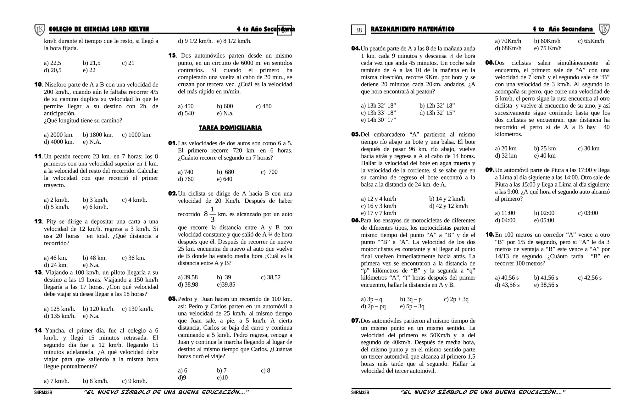 37 38COLEGIO DE CIENCIAS LORD KELVIN 4 to Año Secundaria RAZONAMIENTO MATEMÁTICO 4 to Año Secundaria
km/h durante el tiempo que le resto, si llegó a
la hora fijada.
a) 22,5 b) 21,5 c) 21
d) 20,5 e) 22
10. Niseforo parte de A a B con una velocidad de
200 km/h., cuando aún le faltaba recorrer 4/5
de su camino duplica su velocidad lo que le
permite llegar a su destino con 2h. de
anticipación.
¿Qué longitud tiene su camino?
a) 2000 km. b) 1800 km. c) 1000 km.
d) 4000 km. e) N.A.
11.Un peatón recorre 23 km. en 7 horas; los 8
primeros con una velocidad superior en 1 km.
a la velocidad del resto del recorrido. Calcular
la velocidad con que recorrió el primer
trayecto.
a) 2 km/h. b) 3 km/h. c) 4 km/h.
d) 5 km/h. e) 6 km/h.
12. Pity se dirige a depositar una carta a una
velocidad de 12 km/h. regresa a 3 km/h. Si
usa 20 horas en total. ¿Qué distancia a
recorrido?
a) 46 km. b) 48 km. c) 36 km.
d) 24 km. e) N.a.
13. Viajando a 100 km/h. un piloto llegaría a su
destino a las 19 horas. Viajando a 150 km/h
llegaría a las 17 horas. ¿Con qué velocidad
debe viajar su desea llegar a las 18 horas?
a) 125 km/h. b) 120 km/h. c) 130 km/h.
d) 135 km/h. e) N.a.
14 Yancha, el primer día, fue al colegio a 6
km/h. y llegó 15 minutos retrasada. El
segundo día fue a 12 km/h. llegando 15
minutos adelantada. ¿A qué velocidad debe
viajar para que saliendo a la misma hora
llegue puntualmente?
a) 7 km/h. b) 8 km/h. c) 9 km/h.
d) 9 1/2 km/h. e) 8 1/2 km/h.
15. Dos automóviles parten desde un mismo
punto, en un circuito de 6000 m. en sentidos
contrarios. Si cuando el primero ha
completado una vuelta al cabo de 20 min., se
cruzan por tercera vez. ¿Cuál es la velocidad
del más rápido en m/min.
a) 450 b) 600 c) 480
d) 540 e) N.a.
TAREA DOMICILIARIA
01.Las velocidades de dos autos son como 6 a 5.
El primero recorre 720 km. en 6 horas.
¿Cuánto recorre el segundo en 7 horas?
a) 740 b) 680 c) 700
d) 760 e) 640
02.Un ciclista se dirige de A hacia B con una
velocidad de 20 Km/h. Después de haber
recorrido
3
1
8 km. es alcanzado por un auto
que recorre la distancia entre A y B con
velocidad constante y que salió de A ¼ de hora
después que él. Después de recorrer de nuevo
25 km. encuentra de nuevo al auto que vuelve
de B donde ha estado media hora ¿Cuál es la
distancia entre A y B?
a) 39,58 b) 39 c) 38,52
d) 38,98 e)39,85
03.Pedro y Juan hacen un recorrido de 100 km.
así: Pedro y Carlos parten en un automóvil a
una velocidad de 25 km/h, al mismo tiempo
que Juan sale, a pie, a 5 km/h. A cierta
distancia, Carlos se baja del carro y continua
caminando a 5 km/h. Pedro regresa, recoge a
Juan y continua la marcha llegando al lugar de
destino al mismo tiempo que Carlos. ¿Cuántas
horas duró el viaje?
a) 6 b) 7 c) 8
d)9 e)10
04.Un peatón parte de A a las 8 de la mañana anda
1 km. cada 9 minutos y descansa ¼ de hora
cada vez que anda 45 minutos. Un coche sale
también de A a las 10 de la mañana en la
misma dirección, recorre 9Km. por hora y se
detiene 20 minutos cada 20km. andados. ¿A
que hora encontrará al peatón?
a) 13h 32’ 18” b) 12h 32’ 18”
c) 13h 33’ 18” d) 13h 32’ 15”
e) 14h 30’ 17”
05.Del embarcadero “A” partieron al mismo
tiempo río abajo un bote y una balsa. El bote
después de pasar 96 km. río abajo, vuelve
hacia atrás y regresa a A al cabo de 14 horas.
Hallar la velocidad del bote en agua muerta y
la velocidad de la corriente, si se sabe que en
su camino de regreso el bote encontró a la
balsa a la distancia de 24 km. de A.
a) 12 y 4 km/h b) 14 y 2 km/h
c) 16 y 3 km/h d) 42 y 12 km/h
e) 17 y 7 km/h
06.Para los ensayos de motocicletas de diferentes
de diferentes tipos, los motociclistas parten al
mismo tiempo del punto “A” a “B” y de el
punto “”B” a “A”. La velocidad de los dos
motociclistas es constante y al llegar al punto
final vuelven inmediatamente hacia atrás. La
primera vez se encontraron a la distancia de
“p” kilómetros de “B” y la segunda a “q”
kilómetros “A”, “t” horas después del primer
encuentro, hallar la distancia en A y B.
a) 3p – q b) 3q – p c) 2p + 3q
d) 2p – pq e) 5p – 3q
07.Dos automóviles partieron al mismo tiempo de
un mismo punto en un mismo sentido. La
velocidad del primero es 50Km/h y la del
segundo de 40km/h. Después de media hora,
del mismo punto y en el mismo sentido parte
un tercer automóvil que alcanza al primero 1,5
horas más tarde que al segundo. Hallar la
velocidad del tercer automóvil.
a) 70Km/h b) 60Km/h c) 65Km/h
d) 68Km/h e) 75 Km/h
08.Dos ciclistas salen simultáneamente al
encuentro, el primero sale de “A” con una
velocidad de 7 km/h y el segundo sale de “B”
con una velocidad de 3 km/h. Al segundo lo
acompaña su perro, que corre una velocidad de
5 km/h, el perro sigue la ruta encuentra al otro
ciclista y vuelve al encuentro de su amo, y así
sucesivamente sigue corriendo hasta que los
dos ciclistas se encuentran. que distancia ha
recorrido el perro si de A a B hay 40
kilometros.
a) 20 km b) 25 km c) 30 km
d) 32 km e) 40 km
09.Un automóvil parte de Piura a las 17:00 y llega
a Lima al día siguiente a las 14:00. Otro sale de
Piura a las 15:00 y llega a Lima al día siguiente
a las 9:00. ¿A qué hora el segundo auto alcanzó
al primero?
a) 11:00 b) 02:00 c) 03:00
d) 04:00 e) 05:00
10.En 100 metros un corredor “A” vence a otro
“B” por 1/5 de segundo, pero si “A” le da 3
metros de ventaja a “B” este vence a “A” por
14/13 de segundo. ¿Cuánto tarda “B” en
recorrer 100 metros?
a) 40,56 s b) 41,56 s c) 42,56 s
d) 43,56 s e) 38,56 s
S4RM33B “El nuevo símbolo de una buena educación....” S4RM33B “El nuevo símbolo de una buena educación...."
 