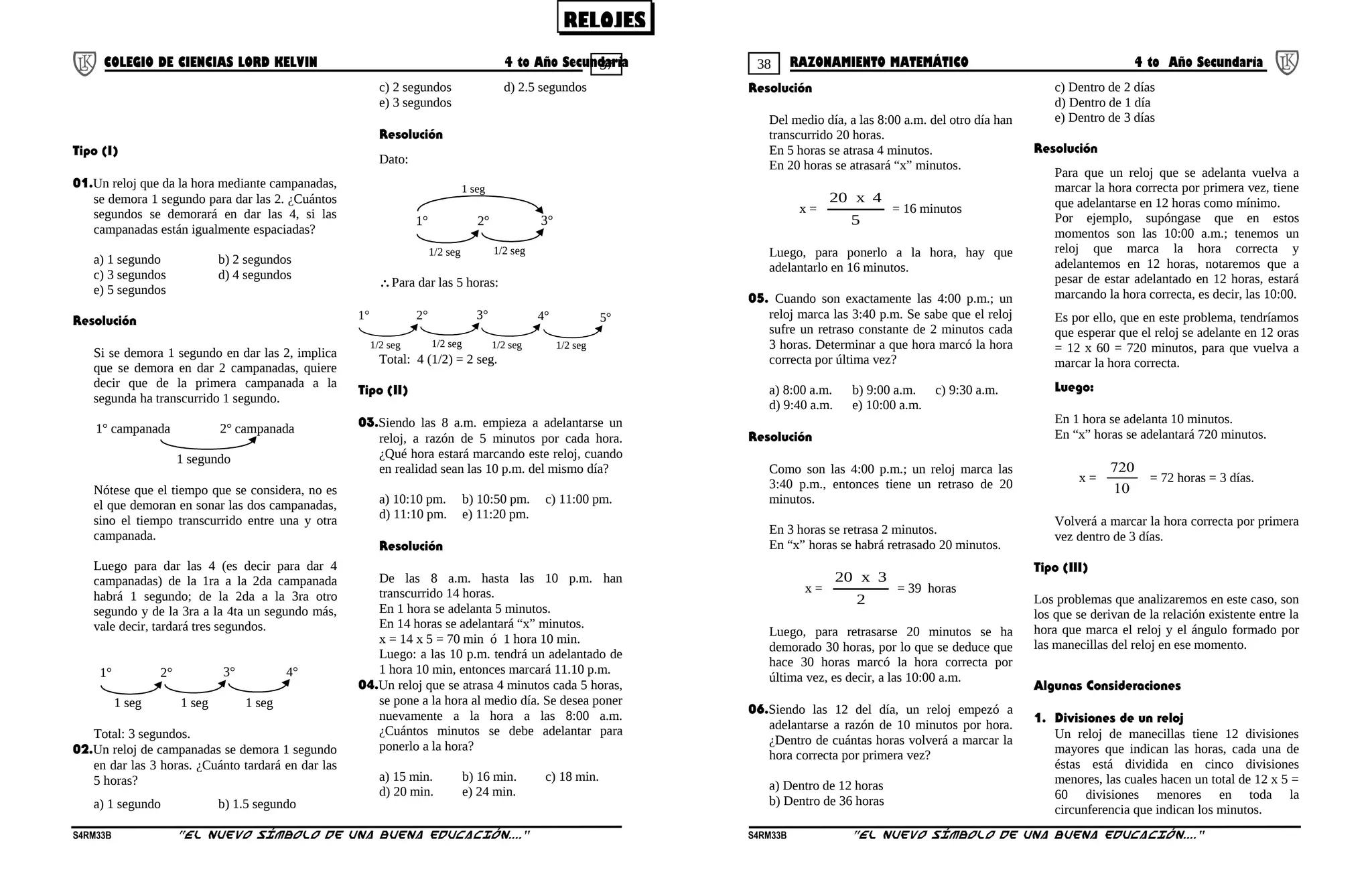37 38COLEGIO DE CIENCIAS LORD KELVIN 4 to Año Secundaria RAZONAMIENTO MATEMÁTICO 4 to Año Secundaria
Tipo (I)
01.Un reloj que da la hora mediante campanadas,
se demora 1 segundo para dar las 2. ¿Cuántos
segundos se demorará en dar las 4, si las
campanadas están igualmente espaciadas?
a) 1 segundo b) 2 segundos
c) 3 segundos d) 4 segundos
e) 5 segundos
Resolución
Si se demora 1 segundo en dar las 2, implica
que se demora en dar 2 campanadas, quiere
decir que de la primera campanada a la
segunda ha transcurrido 1 segundo.
1° campanada 2° campanada
1 segundo
Nótese que el tiempo que se considera, no es
el que demoran en sonar las dos campanadas,
sino el tiempo transcurrido entre una y otra
campanada.
Luego para dar las 4 (es decir para dar 4
campanadas) de la 1ra a la 2da campanada
habrá 1 segundo; de la 2da a la 3ra otro
segundo y de la 3ra a la 4ta un segundo más,
vale decir, tardará tres segundos.
1°
1 seg
2° 3° 4°
1 seg 1 seg
Total: 3 segundos.
02.Un reloj de campanadas se demora 1 segundo
en dar las 3 horas. ¿Cuánto tardará en dar las
5 horas?
a) 1 segundo b) 1.5 segundo
c) 2 segundos d) 2.5 segundos
e) 3 segundos
Resolución
Dato:
1°
1/2 seg
2° 3°
1 seg
1/2 seg
∴Para dar las 5 horas:
1°
1/2 seg
2° 3°
1/2 seg
4° 5°
1/2 seg 1/2 seg
Total: 4 (1/2) = 2 seg.
Tipo (II)
03.Siendo las 8 a.m. empieza a adelantarse un
reloj, a razón de 5 minutos por cada hora.
¿Qué hora estará marcando este reloj, cuando
en realidad sean las 10 p.m. del mismo día?
a) 10:10 pm. b) 10:50 pm. c) 11:00 pm.
d) 11:10 pm. e) 11:20 pm.
Resolución
De las 8 a.m. hasta las 10 p.m. han
transcurrido 14 horas.
En 1 hora se adelanta 5 minutos.
En 14 horas se adelantará “x” minutos.
x = 14 x 5 = 70 min ó 1 hora 10 min.
Luego: a las 10 p.m. tendrá un adelantado de
1 hora 10 min, entonces marcará 11.10 p.m.
04.Un reloj que se atrasa 4 minutos cada 5 horas,
se pone a la hora al medio día. Se desea poner
nuevamente a la hora a las 8:00 a.m.
¿Cuántos minutos se debe adelantar para
ponerlo a la hora?
a) 15 min. b) 16 min. c) 18 min.
d) 20 min. e) 24 min.
Resolución
Del medio día, a las 8:00 a.m. del otro día han
transcurrido 20 horas.
En 5 horas se atrasa 4 minutos.
En 20 horas se atrasará “x” minutos.
x =
5
4x20
= 16 minutos
Luego, para ponerlo a la hora, hay que
adelantarlo en 16 minutos.
05. Cuando son exactamente las 4:00 p.m.; un
reloj marca las 3:40 p.m. Se sabe que el reloj
sufre un retraso constante de 2 minutos cada
3 horas. Determinar a que hora marcó la hora
correcta por última vez?
a) 8:00 a.m. b) 9:00 a.m. c) 9:30 a.m.
d) 9:40 a.m. e) 10:00 a.m.
Resolución
Como son las 4:00 p.m.; un reloj marca las
3:40 p.m., entonces tiene un retraso de 20
minutos.
En 3 horas se retrasa 2 minutos.
En “x” horas se habrá retrasado 20 minutos.
x =
2
3x20
= 39 horas
Luego, para retrasarse 20 minutos se ha
demorado 30 horas, por lo que se deduce que
hace 30 horas marcó la hora correcta por
última vez, es decir, a las 10:00 a.m.
06.Siendo las 12 del día, un reloj empezó a
adelantarse a razón de 10 minutos por hora.
¿Dentro de cuántas horas volverá a marcar la
hora correcta por primera vez?
a) Dentro de 12 horas
b) Dentro de 36 horas
c) Dentro de 2 días
d) Dentro de 1 día
e) Dentro de 3 días
Resolución
Para que un reloj que se adelanta vuelva a
marcar la hora correcta por primera vez, tiene
que adelantarse en 12 horas como mínimo.
Por ejemplo, supóngase que en estos
momentos son las 10:00 a.m.; tenemos un
reloj que marca la hora correcta y
adelantemos en 12 horas, notaremos que a
pesar de estar adelantado en 12 horas, estará
marcando la hora correcta, es decir, las 10:00.
Es por ello, que en este problema, tendríamos
que esperar que el reloj se adelante en 12 oras
= 12 x 60 = 720 minutos, para que vuelva a
marcar la hora correcta.
Luego:
En 1 hora se adelanta 10 minutos.
En “x” horas se adelantará 720 minutos.
x =
10
720
= 72 horas = 3 días.
Volverá a marcar la hora correcta por primera
vez dentro de 3 días.
Tipo (III)
Los problemas que analizaremos en este caso, son
los que se derivan de la relación existente entre la
hora que marca el reloj y el ángulo formado por
las manecillas del reloj en ese momento.
Algunas Consideraciones
1. Divisiones de un reloj
Un reloj de manecillas tiene 12 divisiones
mayores que indican las horas, cada una de
éstas está dividida en cinco divisiones
menores, las cuales hacen un total de 12 x 5 =
60 divisiones menores en toda la
circunferencia que indican los minutos.
S4RM33B “El nuevo símbolo de una buena educación....” S4RM33B “El nuevo símbolo de una buena educación...."
RELOJES
 