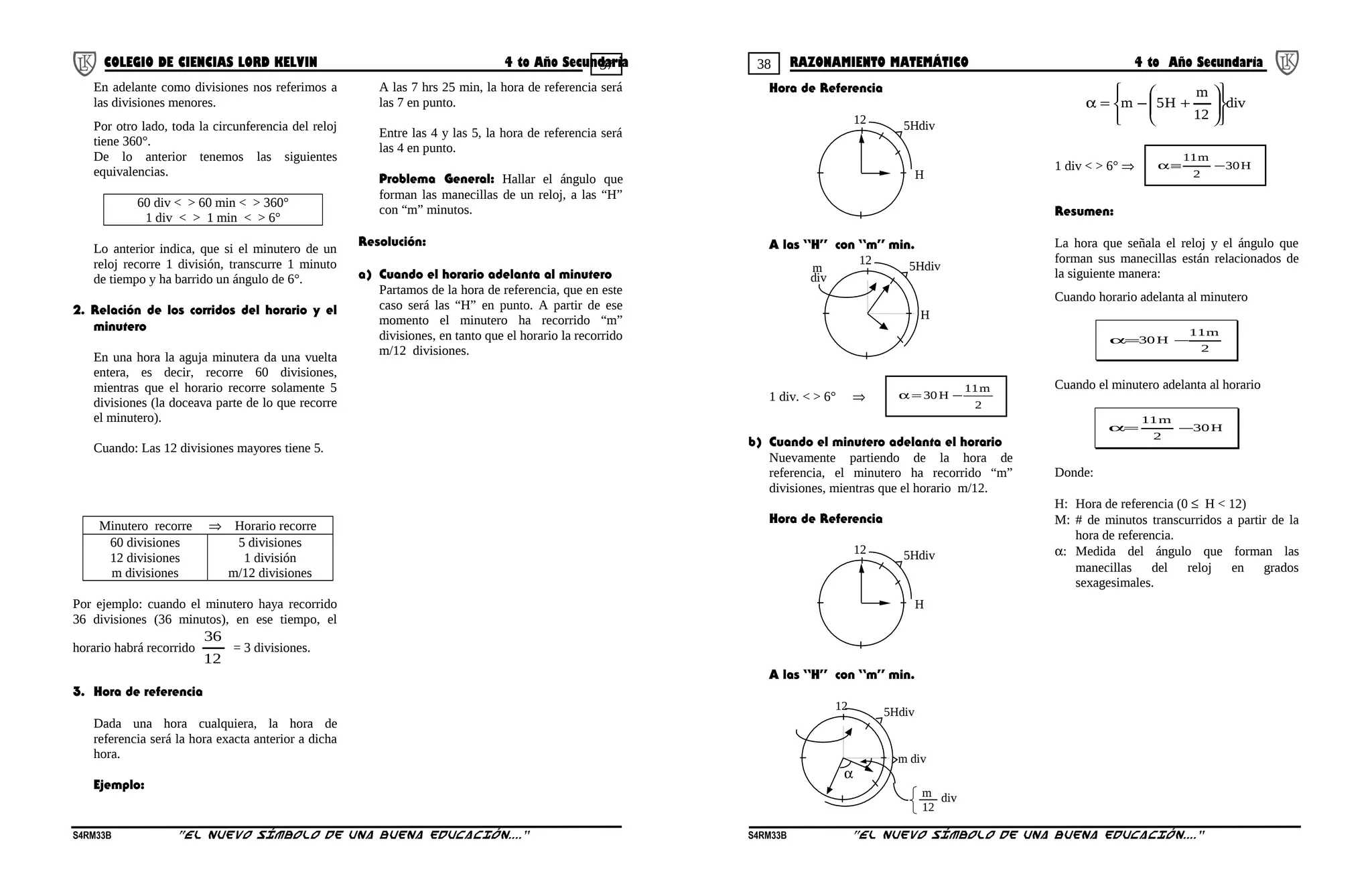 37 38COLEGIO DE CIENCIAS LORD KELVIN 4 to Año Secundaria RAZONAMIENTO MATEMÁTICO 4 to Año Secundaria
En adelante como divisiones nos referimos a
las divisiones menores.
Por otro lado, toda la circunferencia del reloj
tiene 360°.
De lo anterior tenemos las siguientes
equivalencias.
60 div < > 60 min < > 360°
1 div < > 1 min < > 6°
Lo anterior indica, que si el minutero de un
reloj recorre 1 división, transcurre 1 minuto
de tiempo y ha barrido un ángulo de 6°.
2. Relación de los corridos del horario y el
minutero
En una hora la aguja minutera da una vuelta
entera, es decir, recorre 60 divisiones,
mientras que el horario recorre solamente 5
divisiones (la doceava parte de lo que recorre
el minutero).
Cuando: Las 12 divisiones mayores tiene 5.
Minutero recorre ⇒ Horario recorre
60 divisiones
12 divisiones
m divisiones
5 divisiones
1 división
m/12 divisiones
Por ejemplo: cuando el minutero haya recorrido
36 divisiones (36 minutos), en ese tiempo, el
horario habrá recorrido
12
36
= 3 divisiones.
3. Hora de referencia
Dada una hora cualquiera, la hora de
referencia será la hora exacta anterior a dicha
hora.
Ejemplo:
A las 7 hrs 25 min, la hora de referencia será
las 7 en punto.
Entre las 4 y las 5, la hora de referencia será
las 4 en punto.
Problema General: Hallar el ángulo que
forman las manecillas de un reloj, a las “H”
con “m” minutos.
Resolución:
a) Cuando el horario adelanta al minutero
Partamos de la hora de referencia, que en este
caso será las “H” en punto. A partir de ese
momento el minutero ha recorrido “m”
divisiones, en tanto que el horario la recorrido
m/12 divisiones.
Hora de Referencia
H
12 5Hdiv
A las “H” con “m” min.
H
12 5Hdivm
div
1 div. < > 6° ⇒
2
m11
H30 −=α
b) Cuando el minutero adelanta el horario
Nuevamente partiendo de la hora de
referencia, el minutero ha recorrido “m”
divisiones, mientras que el horario m/12.
Hora de Referencia
H
12 5Hdiv
A las “H” con “m” min.
m div
12 5Hdiv
α
m
12
div
div
12
m
H5m














+−=α
1 div < > 6° ⇒ H30
2
m11
−≡α
Resumen:
La hora que señala el reloj y el ángulo que
forman sus manecillas están relacionados de
la siguiente manera:
Cuando horario adelanta al minutero
2
m11
H30 −=α
Cuando el minutero adelanta al horario
H30
2
m11
−=α
Donde:
H: Hora de referencia (0 ≤ H < 12)
M: # de minutos transcurridos a partir de la
hora de referencia.
α: Medida del ángulo que forman las
manecillas del reloj en grados
sexagesimales.
S4RM33B “El nuevo símbolo de una buena educación....” S4RM33B “El nuevo símbolo de una buena educación...."
 