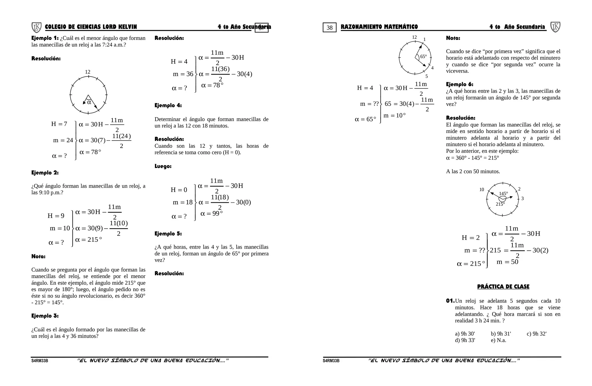37 38COLEGIO DE CIENCIAS LORD KELVIN 4 to Año Secundaria RAZONAMIENTO MATEMÁTICO 4 to Año Secundaria
Ejemplo 1: ¿Cuál es el menor ángulo que forman
las manecillas de un reloj a las 7:24 a.m.?
Resolución:
12
α
°=α
−=α
−=α







=α
=
=
78
2
)24(11
)7(30
2
m11
H30
?
24m
7H
Ejemplo 2:
¿Qué ángulo forman las manecillas de un reloj, a
las 9:10 p.m.?
°=α
−=α
−=α







=α
=
=
215
2
)10(11
)9(30
2
m11
H30
?
10m
9H
Nota:
Cuando se pregunta por el ángulo que forman las
manecillas del reloj, se entiende por el menor
ángulo. En este ejemplo, el ángulo mide 215° que
es mayor de 180°; luego, el ángulo pedido no es
éste si no su ángulo revolucionario, es decir 360°
- 215° = 145°.
Ejemplo 3:
¿Cuál es el ángulo formado por las manecillas de
un reloj a las 4 y 36 minutos?
Resolución:
°=α
−=α
−=α







=α
=
=
78
)4(30
2
)36(11
H30
2
m11
?
36m
4H
Ejemplo 4:
Determinar el ángulo que forman manecillas de
un reloj a las 12 con 18 minutos.
Resolución:
Cuando son las 12 y tantos, las horas de
referencia se toma como cero (H = 0).
Luego:
°=α
−=α
−=α







=α
=
=
99
)0(30
2
)18(11
H30
2
m11
?
18m
0H
Ejemplo 5:
¿A qué horas, entre las 4 y las 5, las manecillas
de un reloj, forman un ángulo de 65° por primera
vez?
Resolución:
12
65°
5
4
1
°=
−=
−=α







°=α
=
=
10m
2
m11
)4(3065
2
m11
H30
65
??m
4H
Nota:
Cuando se dice “por primera vez” significa que el
horario está adelantado con respecto del minutero
y cuando se dice “por segunda vez” ocurre la
viceversa.
Ejemplo 6:
¿A qué horas entre las 2 y las 3, las manecillas de
un reloj formarán un ángulo de 145° por segunda
vez?
Resolución:
El ángulo que forman las manecillas del reloj, se
mide en sentido horario a partir de horario si el
minutero adelanta al horario y a partir del
minutero si el horario adelanta al minutero.
Por lo anterior, en este ejemplo:
α = 360° - 145° = 215°
A las 2 con 50 minutos.
10
145°
3
2
215°
50m
)2(30
2
m11
215
H30
2
m11
215
??m
2H
=
−=
−=α






°=α
=
=
PRÁCTICA DE CLASE
01.Un reloj se adelanta 5 segundos cada 10
minutos. Hace 18 horas que se viene
adelantando. ¿ Qué hora marcará si son en
realidad 3 h 24 min. ?
a) 9h 30' b) 9h 31' c) 9h 32'
d) 9h 33' e) N.a.
S4RM33B “El nuevo símbolo de una buena educación....” S4RM33B “El nuevo símbolo de una buena educación...."
 
