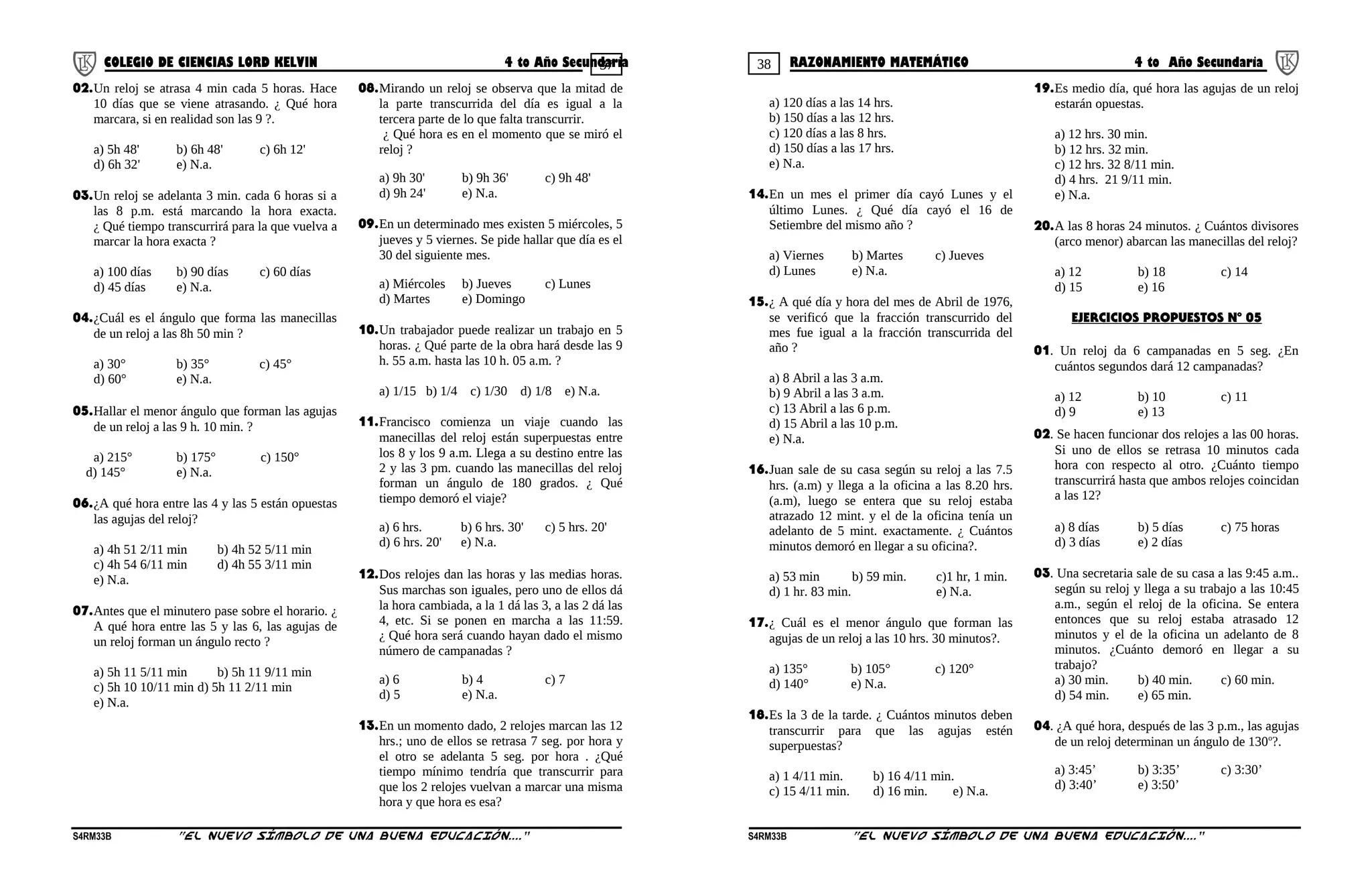 37 38COLEGIO DE CIENCIAS LORD KELVIN 4 to Año Secundaria RAZONAMIENTO MATEMÁTICO 4 to Año Secundaria
02.Un reloj se atrasa 4 min cada 5 horas. Hace
10 días que se viene atrasando. ¿ Qué hora
marcara, si en realidad son las 9 ?.
a) 5h 48' b) 6h 48' c) 6h 12'
d) 6h 32' e) N.a.
03.Un reloj se adelanta 3 min. cada 6 horas si a
las 8 p.m. está marcando la hora exacta.
¿ Qué tiempo transcurrirá para la que vuelva a
marcar la hora exacta ?
a) 100 días b) 90 días c) 60 días
d) 45 días e) N.a.
04.¿Cuál es el ángulo que forma las manecillas
de un reloj a las 8h 50 min ?
a) 30° b) 35° c) 45°
d) 60° e) N.a.
05.Hallar el menor ángulo que forman las agujas
de un reloj a las 9 h. 10 min. ?
a) 215° b) 175° c) 150°
d) 145° e) N.a.
06.¿A qué hora entre las 4 y las 5 están opuestas
las agujas del reloj?
a) 4h 51 2/11 min b) 4h 52 5/11 min
c) 4h 54 6/11 min d) 4h 55 3/11 min
e) N.a.
07.Antes que el minutero pase sobre el horario. ¿
A qué hora entre las 5 y las 6, las agujas de
un reloj forman un ángulo recto ?
a) 5h 11 5/11 min b) 5h 11 9/11 min
c) 5h 10 10/11 min d) 5h 11 2/11 min
e) N.a.
08.Mirando un reloj se observa que la mitad de
la parte transcurrida del día es igual a la
tercera parte de lo que falta transcurrir.
¿ Qué hora es en el momento que se miró el
reloj ?
a) 9h 30' b) 9h 36' c) 9h 48'
d) 9h 24' e) N.a.
09.En un determinado mes existen 5 miércoles, 5
jueves y 5 viernes. Se pide hallar que día es el
30 del siguiente mes.
a) Miércoles b) Jueves c) Lunes
d) Martes e) Domingo
10.Un trabajador puede realizar un trabajo en 5
horas. ¿ Qué parte de la obra hará desde las 9
h. 55 a.m. hasta las 10 h. 05 a.m. ?
a) 1/15 b) 1/4 c) 1/30 d) 1/8 e) N.a.
11.Francisco comienza un viaje cuando las
manecillas del reloj están superpuestas entre
los 8 y los 9 a.m. Llega a su destino entre las
2 y las 3 pm. cuando las manecillas del reloj
forman un ángulo de 180 grados. ¿ Qué
tiempo demoró el viaje?
a) 6 hrs. b) 6 hrs. 30' c) 5 hrs. 20'
d) 6 hrs. 20' e) N.a.
12.Dos relojes dan las horas y las medias horas.
Sus marchas son iguales, pero uno de ellos dá
la hora cambiada, a la 1 dá las 3, a las 2 dá las
4, etc. Si se ponen en marcha a las 11:59.
¿ Qué hora será cuando hayan dado el mismo
número de campanadas ?
a) 6 b) 4 c) 7
d) 5 e) N.a.
13.En un momento dado, 2 relojes marcan las 12
hrs.; uno de ellos se retrasa 7 seg. por hora y
el otro se adelanta 5 seg. por hora . ¿Qué
tiempo mínimo tendría que transcurrir para
que los 2 relojes vuelvan a marcar una misma
hora y que hora es esa?
a) 120 días a las 14 hrs.
b) 150 días a las 12 hrs.
c) 120 días a las 8 hrs.
d) 150 días a las 17 hrs.
e) N.a.
14.En un mes el primer día cayó Lunes y el
último Lunes. ¿ Qué día cayó el 16 de
Setiembre del mismo año ?
a) Viernes b) Martes c) Jueves
d) Lunes e) N.a.
15.¿ A qué día y hora del mes de Abril de 1976,
se verificó que la fracción transcurrido del
mes fue igual a la fracción transcurrida del
año ?
a) 8 Abril a las 3 a.m.
b) 9 Abril a las 3 a.m.
c) 13 Abril a las 6 p.m.
d) 15 Abril a las 10 p.m.
e) N.a.
16.Juan sale de su casa según su reloj a las 7.5
hrs. (a.m) y llega a la oficina a las 8.20 hrs.
(a.m), luego se entera que su reloj estaba
atrazado 12 mint. y el de la oficina tenía un
adelanto de 5 mint. exactamente. ¿ Cuántos
minutos demoró en llegar a su oficina?.
a) 53 min b) 59 min. c)1 hr, 1 min.
d) 1 hr. 83 min. e) N.a.
17.¿ Cuál es el menor ángulo que forman las
agujas de un reloj a las 10 hrs. 30 minutos?.
a) 135° b) 105° c) 120°
d) 140° e) N.a.
18.Es la 3 de la tarde. ¿ Cuántos minutos deben
transcurrir para que las agujas estén
superpuestas?
a) 1 4/11 min. b) 16 4/11 min.
c) 15 4/11 min. d) 16 min. e) N.a.
19.Es medio día, qué hora las agujas de un reloj
estarán opuestas.
a) 12 hrs. 30 min.
b) 12 hrs. 32 min.
c) 12 hrs. 32 8/11 min.
d) 4 hrs. 21 9/11 min.
e) N.a.
20.A las 8 horas 24 minutos. ¿ Cuántos divisores
(arco menor) abarcan las manecillas del reloj?
a) 12 b) 18 c) 14
d) 15 e) 16
EJERCICIOS PROPUESTOS Nº 05
01. Un reloj da 6 campanadas en 5 seg. ¿En
cuántos segundos dará 12 campanadas?
a) 12 b) 10 c) 11
d) 9 e) 13
02. Se hacen funcionar dos relojes a las 00 horas.
Si uno de ellos se retrasa 10 minutos cada
hora con respecto al otro. ¿Cuánto tiempo
transcurrirá hasta que ambos relojes coincidan
a las 12?
a) 8 días b) 5 días c) 75 horas
d) 3 días e) 2 días
03. Una secretaria sale de su casa a las 9:45 a.m..
según su reloj y llega a su trabajo a las 10:45
a.m., según el reloj de la oficina. Se entera
entonces que su reloj estaba atrasado 12
minutos y el de la oficina un adelanto de 8
minutos. ¿Cuánto demoró en llegar a su
trabajo?
a) 30 min. b) 40 min. c) 60 min.
d) 54 min. e) 65 min.
04. ¿A qué hora, después de las 3 p.m., las agujas
de un reloj determinan un ángulo de 130o
?.
a) 3:45’ b) 3:35’ c) 3:30’
d) 3:40’ e) 3:50’
S4RM33B “El nuevo símbolo de una buena educación....” S4RM33B “El nuevo símbolo de una buena educación...."
 