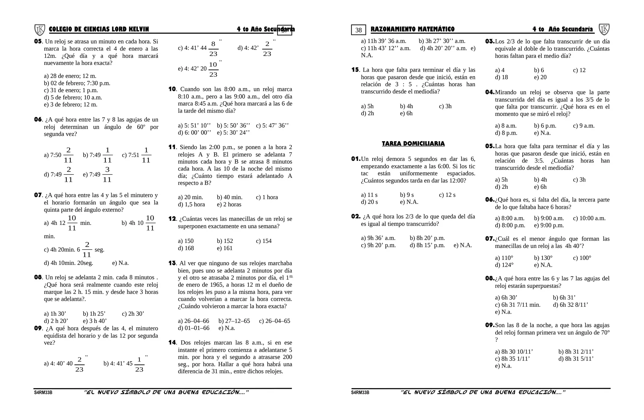 37 38COLEGIO DE CIENCIAS LORD KELVIN 4 to Año Secundaria RAZONAMIENTO MATEMÁTICO 4 to Año Secundaria
05. Un reloj se atrasa un minuto en cada hora. Si
marca la hora correcta el 4 de enero a las
12m. ¿Qué día y a qué hora marcará
nuevamente la hora exacta?
a) 28 de enero; 12 m.
b) 02 de febrero; 7:30 p.m.
c) 31 de enero; 1 p.m.
d) 5 de febrero; 10 a.m.
e) 3 de febrero; 12 m.
06. ¿A qué hora entre las 7 y 8 las agujas de un
reloj determinan un ángulo de 60o
por
segunda vez?
a) 7:50
11
2
b) 7:49
11
1
c) 7:51
11
1
d) 7:49
11
2
e) 7:49
11
3
07. ¿A qué hora entre las 4 y las 5 el minutero y
el horario formarán un ángulo que sea la
quinta parte del ángulo externo?
a) 4h 12
11
10
min. b) 4h 10
11
10
min.
c) 4h 20min. 6
11
2
seg.
d) 4h 10min. 20seg. e) N.a.
08. Un reloj se adelanta 2 min. cada 8 minutos .
¿Qué hora será realmente cuando este reloj
marque las 2 h. 15 min. y desde hace 3 horas
que se adelanta?.
a) 1h 30’ b) 1h 25’ c) 2h 30’
d) 2 h 20’ e) 3 h 40’
09. ¿A qué hora después de las 4, el minutero
equidista del horario y de las 12 por segunda
vez?
a) 4: 40’ 40
''
23
2
b) 4: 41’ 45
''
23
1
c) 4: 41’ 44
''
23
8
d) 4: 42’
''
23
2
e) 4: 42’ 20
''
23
10
10. Cuando son las 8:00 a.m., un reloj marca
8:10 a.m., pero a las 9:00 a.m., del otro día
marca 8:45 a.m. ¿Qué hora marcará a las 6 de
la tarde del mismo día?
a) 5: 51’ 10’’ b) 5: 50’ 36’’ c) 5: 47’ 36’’
d) 6: 00’ 00’’ e) 5: 30’ 24’’
11. Siendo las 2:00 p.m., se ponen a la hora 2
relojes A y B. El primero se adelanta 7
minutos cada hora y B se atrasa 8 minutos
cada hora. A las 10 de la noche del mismo
día; ¿Cuánto tiempo estará adelantado A
respecto a B?
a) 20 min. b) 40 min. c) 1 hora
d) 1,5 hora e) 2 horas
12. ¿Cuántas veces las manecillas de un reloj se
superponen exactamente en una semana?
a) 150 b) 152 c) 154
d) 168 e) 161
13. Al ver que ninguno de sus relojes marchaba
bien, pues uno se adelanta 2 minutos por día
y el otro se atrasaba 2 minutos por día, el 1ro
de enero de 1965, a horas 12 m el dueño de
los relojes les puso a la misma hora, para ver
cuando volverían a marcar la hora correcta.
¿Cuándo volvieron a marcar la hora exacta?
a) 26–04–66 b) 27–12–65 c) 26–04–65
d) 01–01–66 e) N.a.
14. Dos relojes marcan las 8 a.m., si en ese
instante el primero comienza a adelantarse 5
min. por hora y el segundo a atrasarse 200
seg., por hora. Hallar a qué hora habrá una
diferencia de 31 min., entre dichos relojes.
a) 11h 39’ 36 a.m. b) 3h 27’ 30’’ a.m.
c) 11h 43’ 12’’ a.m. d) 4h 20’ 20’’ a.m. e)
N.A.
15. La hora que falta para terminar el día y las
horas que pasaron desde que inició, están en
relación de 3 : 5 . ¿Cuántas horas han
transcurrido desde el mediodía?
a) 5h b) 4h c) 3h
d) 2h e) 6h
TAREA DOMICILIARIA
01.Un reloj demora 5 segundos en dar las 6,
empezando exactamente a las 6:00. Si los tic
tac están uniformemente espaciados.
¿Cuántos segundos tarda en dar las 12:00?
a) 11 s b) 9 s c) 12 s
d) 20 s e) N.A.
02. ¿A qué hora los 2/3 de lo que queda del día
es igual al tiempo transcurrido?
a) 9h 36’ a.m. b) 8h 20’ p.m.
c) 9h 20’ p.m. d) 8h 15’ p.m. e) N.A.
03.Los 2/3 de lo que falta transcurrir de un día
equivale al doble de lo transcurrido. ¿Cuántas
horas faltan para el medio día?
a) 4 b) 6 c) 12
d) 18 e) 20
04.Mirando un reloj se observa que la parte
transcurrida del día es igual a los 3/5 de lo
que falta por transcurrir. ¿Qué hora es en el
momento que se miró el reloj?
a) 8 a.m. b) 6 p.m. c) 9 a.m.
d) 8 p.m. e) N.a.
05.La hora que falta para terminar el día y las
horas que pasaron desde que inició, están en
relación de 3:5. ¿Cuántas horas han
transcurrido desde el mediodía?
a) 5h b) 4h c) 3h
d) 2h e) 6h
06.¿Qué hora es, si falta del día, la tercera parte
de lo que faltaba hace 6 horas?
a) 8:00 a.m. b) 9:00 a.m. c) 10:00 a.m.
d) 8:00 p.m. e) 9:00 p.m.
07.¿Cuál es el menor ángulo que forman las
manecillas de un reloj a las 4h 40’?
a) 110° b) 130° c) 100°
d) 124° e) N.A.
08.¿A qué hora entre las 6 y las 7 las agujas del
reloj estarán superpuestas?
a) 6h 30’ b) 6h 31’
c) 6h 31 7/11 min. d) 6h 32 8/11’
e) N.a.
09.Son las 8 de la noche, a que hora las agujas
del reloj forman primera vez un ángulo de 70°
?
a) 8h 30 10/11’ b) 8h 31 2/11’
c) 8h 35 1/11’ d) 8h 31 5/11’
e) N.a.
S4RM33B “El nuevo símbolo de una buena educación....” S4RM33B “El nuevo símbolo de una buena educación...."
 