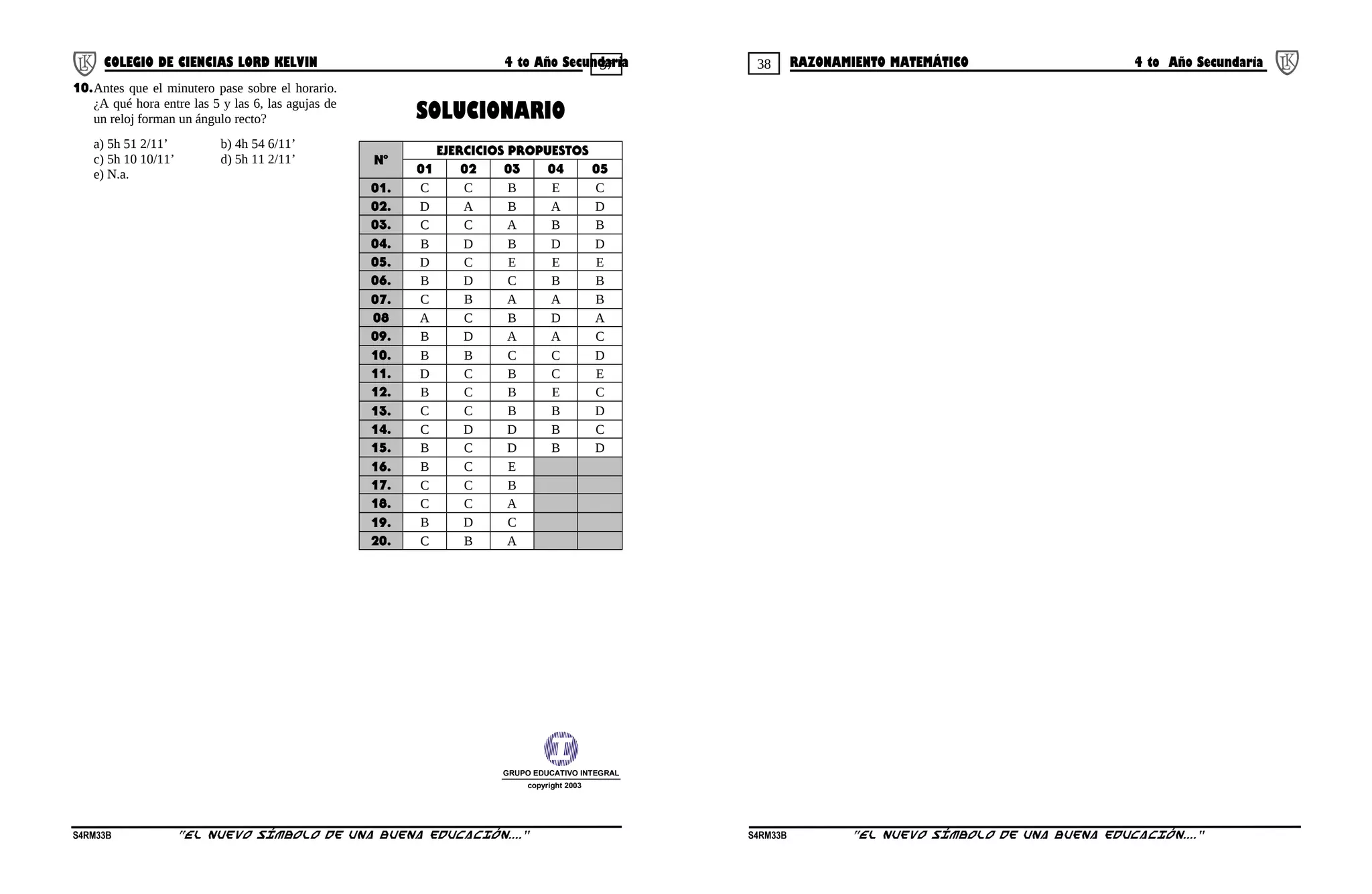 37 38COLEGIO DE CIENCIAS LORD KELVIN 4 to Año Secundaria RAZONAMIENTO MATEMÁTICO 4 to Año Secundaria
10.Antes que el minutero pase sobre el horario.
¿A qué hora entre las 5 y las 6, las agujas de
un reloj forman un ángulo recto?
a) 5h 51 2/11’ b) 4h 54 6/11’
c) 5h 10 10/11’ d) 5h 11 2/11’
e) N.a.
SOLUCIONARIO
Nº
EJERCICIOS PROPUESTOS
01 02 03 04 05
01. C C B E C
02. D A B A D
03. C C A B B
04. B D B D D
05. D C E E E
06. B D C B B
07. C B A A B
08 A C B D A
09. B D A A C
10. B B C C D
11. D C B C E
12. B C B E C
13. C C B B D
14. C D D B C
15. B C D B D
16. B C E
17. C C B
18. C C A
19. B D C
20. C B A
GRUPO EDUCATIVO INTEGRAL
copyright 2003
S4RM33B “El nuevo símbolo de una buena educación....” S4RM33B “El nuevo símbolo de una buena educación...."
 