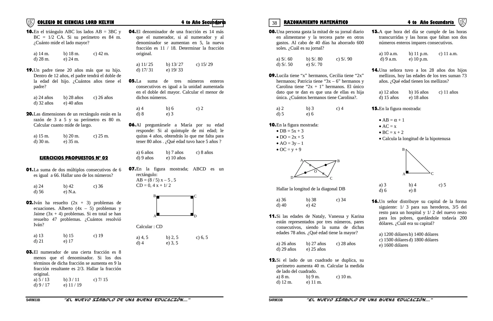 37 38COLEGIO DE CIENCIAS LORD KELVIN 4 to Año Secundaria RAZONAMIENTO MATEMÁTICO 4 to Año Secundaria
18.En el triángulo ABC los lados AB = 3BC y
BC = 1/2 CA. Si su perímetro es 84 m.
¿Cuánto mide el lado mayor?
a) 14 m. b) 18 m. c) 42 m.
d) 28 m. e) 24 m.
19.Un padre tiene 20 años más que su hijo.
Dentro de 12 años, el padre tendrá el doble de
la edad del hijo. ¿Cuántos años tiene el
padre?
a) 24 años b) 28 años c) 26 años
d) 32 años e) 40 años
20.Las dimensiones de un rectángulo están en la
razón de 3 a 5 y su perímetro es 80 m.
Calcular cuanto mide de largo.
a) 15 m. b) 20 m. c) 25 m.
d) 30 m. e) 35 m.
EJERCICIOS PROPUESTOS Nº 02
01.La suma de dos múltiplos consecutivos de 6
es igual a 66. Hallar uno de los números?
a) 24 b) 42 c) 36
d) 56 e) N.a.
02.Iván ha resuelto (2x + 3) problemas de
ecuaciones. Alberto (4x – 5) problemas y
Jaime (3x + 4) problemas. Si en total se han
resuelto 47 problemas. ¿Cuántos resolvió
Iván?
a) 13 b) 15 c) 19
d) 21 e) 17
03.El numerador de una cierta fracción es 8
menos que el denominador. Si los dos
términos de dicha fracción se aumenta en 9 la
fracción resultante es 2/3. Hallar la fracción
original.
a) 5 / 13 b) 3 / 11 c) 7/ 15
d) 9 / 17 e) 11 / 19
04.El denominador de una fracción es 14 más
que el numerador, si al numerador y al
denominador se aumentan en 5, la nueva
fracción es 11 / 18. Determinar la fracción
original.
a) 11/ 25 b) 13/ 27 c) 15/ 29
d) 17/ 31 e) 19/ 33
05.La suma de tres números enteros
consecutivos es igual a la unidad aumentada
en el doble del mayor. Calcular el menor de
dichos números.
a) 4 b) 6 c) 2
d) 8 e) 3
06.Al preguntársele a María por su edad
responde: Si al quíntuple de mi edad; le
quitas 4 años, obtendrás lo que me falta para
tener 80 años . ¿Qué edad tuvo hace 5 años ?
a) 6 años b) 7 años c) 8 años
d) 9 años e) 10 años
07.En la figura mostrada; ABCD es un
rectángulo:
AB = (8 / 5) x – 5 , 5
CD = 0, 4 x + 1/ 2
A
B C
D
Calcular : CD
a) 4, 5 b) 2, 5 c) 6, 5
d) 4 e) 3, 5
08.Una persona gasta la mitad de su jornal diario
en alimentarse y la tercera parte en otros
gastos. Al cabo de 40 días ha ahorrado 600
soles. ¿Cuál es su jornal?
a) S/. 60 b) S/. 80 c) S/. 90
d) S/. 50 e) S/. 70
09.Lucila tiene “x” hermanos, Cecilia tiene “2x”
hermanos; Patricia tiene “3x – 6” hermanos y
Carolina tiene “2x + 1” hermanos. El único
dato que te dan es que una de ellas es hija
única. ¿Cuántos hermanos tiene Carolina?.
a) 2 b) 3 c) 4
d) 5 e) 6
10.En la figura mostrada:
• DB = 5x + 3
• DO = 2x + 5
• AO = 3y – 1
• OC = y + 9
O
B
C
A
D
Hallar la longitud de la diagonal DB
a) 36 b) 38 c) 34
d) 40 e) 42
11.Si las edades de Nataly, Vanessa y Karina
están representados por tres números, pares
consecutivos, siendo la suma de dichas
edades 78 años. ¿Qué edad tiene la mayor?
a) 26 años b) 27 años c) 28 años
d) 29 años e) 25 años
12.Si el lado de un cuadrado se duplica, su
perímetro aumenta 40 m. Calcular la medida
de lado del cuadrado.
a) 8 m. b) 9 m. c) 10 m.
d) 12 m. e) 11 m.
13.A que hora del día se cumple de las horas
transcurridas y las horas que faltan son dos
números enteros impares consecutivos.
a) 10 a.m. b) 11 p.m. c) 11 a.m.
d) 9 a.m. e) 10 p.m.
14.Una señora tuvo a los 28 años dos hijos
mellizos, hoy las edades de los tres suman 73
años. ¿Qué edad tienen los mellizos?
a) 12 años b) 16 años c) 11 años
d) 15 años e) 18 años
15.En la figura mostrada:
• AB = α + 1
• AC = x
• BC = x + 2
• Calcula la longitud de la hipotenusa
A
B
C
a) 3 b) 4 c) 5
d) 6 e) 8
16.Un señor distribuye su capital de la forma
siguiente: 1/ 3 para sus herederos, 3/5 del
resto para un hospital y 1/ 2 del nuevo resto
para los pobres, quedándole todavía 200
dólares. ¿Cuál era su capital?
a) 1200 dólaresb) 1400 dólares
c) 1500 dólaresd) 1800 dólares
e) 1600 dólares
S4RM33B “El nuevo símbolo de una buena educación....” S4RM33B “El nuevo símbolo de una buena educación...."
 