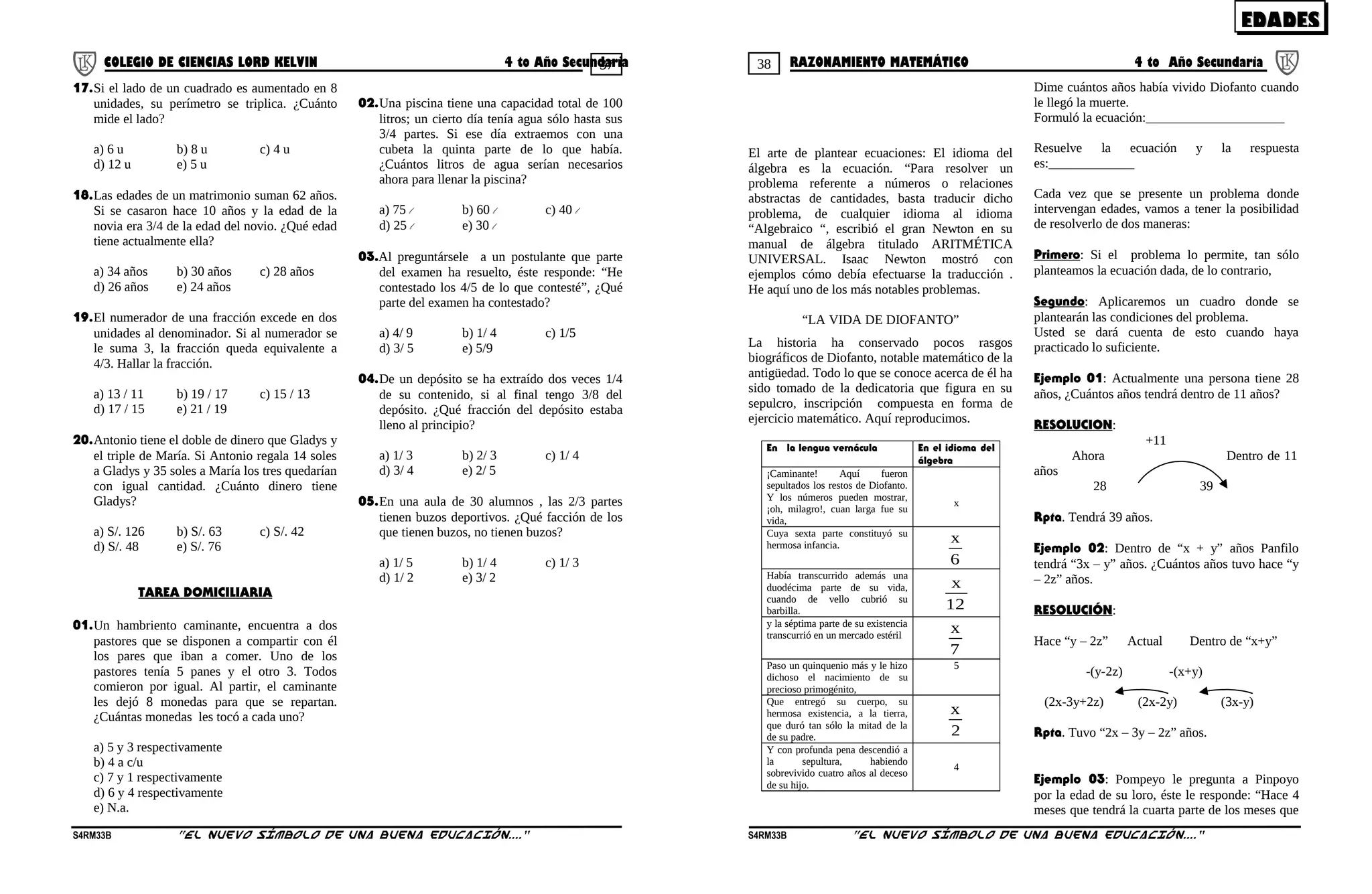 37 38COLEGIO DE CIENCIAS LORD KELVIN 4 to Año Secundaria RAZONAMIENTO MATEMÁTICO 4 to Año Secundaria
17.Si el lado de un cuadrado es aumentado en 8
unidades, su perímetro se triplica. ¿Cuánto
mide el lado?
a) 6 u b) 8 u c) 4 u
d) 12 u e) 5 u
18.Las edades de un matrimonio suman 62 años.
Si se casaron hace 10 años y la edad de la
novia era 3/4 de la edad del novio. ¿Qué edad
tiene actualmente ella?
a) 34 años b) 30 años c) 28 años
d) 26 años e) 24 años
19.El numerador de una fracción excede en dos
unidades al denominador. Si al numerador se
le suma 3, la fracción queda equivalente a
4/3. Hallar la fracción.
a) 13 / 11 b) 19 / 17 c) 15 / 13
d) 17 / 15 e) 21 / 19
20.Antonio tiene el doble de dinero que Gladys y
el triple de María. Si Antonio regala 14 soles
a Gladys y 35 soles a María los tres quedarían
con igual cantidad. ¿Cuánto dinero tiene
Gladys?
a) S/. 126 b) S/. 63 c) S/. 42
d) S/. 48 e) S/. 76
TAREA DOMICILIARIA
01.Un hambriento caminante, encuentra a dos
pastores que se disponen a compartir con él
los pares que iban a comer. Uno de los
pastores tenía 5 panes y el otro 3. Todos
comieron por igual. Al partir, el caminante
les dejó 8 monedas para que se repartan.
¿Cuántas monedas les tocó a cada uno?
a) 5 y 3 respectivamente
b) 4 a c/u
c) 7 y 1 respectivamente
d) 6 y 4 respectivamente
e) N.a.
02.Una piscina tiene una capacidad total de 100
litros; un cierto día tenía agua sólo hasta sus
3/4 partes. Si ese día extraemos con una
cubeta la quinta parte de lo que había.
¿Cuántos litros de agua serían necesarios
ahora para llenar la piscina?
a) 75 l b) 60 l c) 40 l
d) 25 l e) 30 l
03.Al preguntársele a un postulante que parte
del examen ha resuelto, éste responde: “He
contestado los 4/5 de lo que contesté”, ¿Qué
parte del examen ha contestado?
a) 4/ 9 b) 1/ 4 c) 1/5
d) 3/ 5 e) 5/9
04.De un depósito se ha extraído dos veces 1/4
de su contenido, si al final tengo 3/8 del
depósito. ¿Qué fracción del depósito estaba
lleno al principio?
a) 1/ 3 b) 2/ 3 c) 1/ 4
d) 3/ 4 e) 2/ 5
05.En una aula de 30 alumnos , las 2/3 partes
tienen buzos deportivos. ¿Qué facción de los
que tienen buzos, no tienen buzos?
a) 1/ 5 b) 1/ 4 c) 1/ 3
d) 1/ 2 e) 3/ 2
El arte de plantear ecuaciones: El idioma del
álgebra es la ecuación. “Para resolver un
problema referente a números o relaciones
abstractas de cantidades, basta traducir dicho
problema, de cualquier idioma al idioma
“Algebraico “, escribió el gran Newton en su
manual de álgebra titulado ARITMÉTICA
UNIVERSAL. Isaac Newton mostró con
ejemplos cómo debía efectuarse la traducción .
He aquí uno de los más notables problemas.
“LA VIDA DE DIOFANTO”
La historia ha conservado pocos rasgos
biográficos de Diofanto, notable matemático de la
antigüedad. Todo lo que se conoce acerca de él ha
sido tomado de la dedicatoria que figura en su
sepulcro, inscripción compuesta en forma de
ejercicio matemático. Aquí reproducimos.
En la lengua vernácula En el idioma del
álgebra
¡Caminante! Aquí fueron
sepultados los restos de Diofanto.
Y los números pueden mostrar,
¡oh, milagro!, cuan larga fue su
vida,
x
Cuya sexta parte constituyó su
hermosa infancia.
6
x
Había transcurrido además una
duodécima parte de su vida,
cuando de vello cubrió su
barbilla. 12
x
y la séptima parte de su existencia
transcurrió en un mercado estéril
7
x
Paso un quinquenio más y le hizo
dichoso el nacimiento de su
precioso primogénito,
5
Que entregó su cuerpo, su
hermosa existencia, a la tierra,
que duró tan sólo la mitad de la
de su padre. 2
x
Y con profunda pena descendió a
la sepultura, habiendo
sobrevivido cuatro años al deceso
de su hijo.
4
Dime cuántos años había vivido Diofanto cuando
le llegó la muerte.
Formuló la ecuación:_____________________
Resuelve la ecuación y la respuesta
es:_____________
Cada vez que se presente un problema donde
intervengan edades, vamos a tener la posibilidad
de resolverlo de dos maneras:
Primero: Si el problema lo permite, tan sólo
planteamos la ecuación dada, de lo contrario,
Segundo: Aplicaremos un cuadro donde se
plantearán las condiciones del problema.
Usted se dará cuenta de esto cuando haya
practicado lo suficiente.
Ejemplo 01: Actualmente una persona tiene 28
años, ¿Cuántos años tendrá dentro de 11 años?
RESOLUCION:
+11
Ahora Dentro de 11
años
28 39
Rpta. Tendrá 39 años.
Ejemplo 02: Dentro de “x + y” años Panfilo
tendrá “3x – y” años. ¿Cuántos años tuvo hace “y
– 2z” años.
RESOLUCIÓN:
Hace “y – 2z” Actual Dentro de “x+y”
-(y-2z) -(x+y)
(2x-3y+2z) (2x-2y) (3x-y)
Rpta. Tuvo “2x – 3y – 2z” años.
Ejemplo 03: Pompeyo le pregunta a Pinpoyo
por la edad de su loro, éste le responde: “Hace 4
meses que tendrá la cuarta parte de los meses que
S4RM33B “El nuevo símbolo de una buena educación....” S4RM33B “El nuevo símbolo de una buena educación...."
EDADESEDADES
 